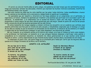 LA PLANCHADA  -Editorial- pág. 1 Al cerrar un ciclo de treinta años en este colegio, mis palabras son más torpes que mis sentimientos porque tengo que buscarlas, hilvanar las adecuadas, intentar que expresen las muchas vivencias acumuladas, mientras los sentimientos están a flor de piel. Han sido cientos los niños que he visto desfilar por las aulas; todos distintos, todos enseñándome a buscar nuevos caminos en los métodos, en la convivencia y despertando mi pasión por la enseñanza. He aprendido que ser maestra y directora en tan larga andadura es un compromiso con el optimismo, la esperanza y el futuro. Siempre he apostado por trasmitir a los alumnos que participar en la sociedad a partir del esfuerzo,  la solidaridad  y el compromiso con la verdad les llevará a tener una vida mejor. Algunos me han preguntado si estoy segura de que esos valores garantizan una vida mejor. Desde mi punto de vista es así porque estoy convencida de que las mejores personas son las más felices. En estos momentos de recoger papeles y ordenar archivos me encuentro con un cuaderno que contiene unas sesenta editoriales escritas para la revista de esta escuela y releyéndolas compruebo que el mensaje a lo largo de los años se resume en que es necesario el entusiasmo de los maestros, el esfuerzo de los alumnos y el respeto y complicidad de las familias para conseguir lo que todos deseamos: una educación de calidad.  Me voy tranquila, en un momento sereno en la historia del colegio, en el que el trabajo es tanto como siempre, y los problemas, los habituales; un momento en el que antiguos alumnos empiezan a participar como padres o compañeros en la comunidad educativa; un momento de relevo generacional en el que muchas caras nuevas llegarán al centro  y estoy esperanzada en que traerán mucha ilusión, muchas ideas y bocanadas de aire nuevo. Yo emprendo un nuevo reto, una nueva etapa en mi profesión pero tened por cierto que los mejores años se quedan en el Colegio Fernando de los Ríos y en El Astillero. Purificación García Ruiz  23  de junio de  2010 SONETO A EL ASTILLERO No soy hija de tu tierra Desde las Marismas Blancas pero como tal me siento, al Puente de los ingleses, pues hace años  que contemplo atravieso La Planchada. el abrazo de tus rías. Tu historia, tus galeones, Te recorro cientos de veces tus fragatas y barquías, tiñendo de azul mi mirada. son cuadernas de mi vida, ¡Por tus hijos alzo mis preces! sólidas cual tronco de roble. EDITORIAL 