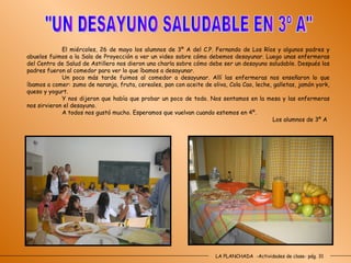 LA PLANCHADA  -Actividades de clase- pág. 31 "UN DESAYUNO SALUDABLE EN 3º A" El miércoles, 26 de mayo los alumnos de 3º A del C.P. Fernando de Los Ríos y algunos padres y abuelos fuimos a la Sala de Proyección a ver un video sobre cómo debemos desayunar. Luego unas enfermeras del Centro de Salud de Astillero nos dieron una charla sobre cómo debe ser un desayuno saludable. Después los padres fueron al comedor para ver lo que íbamos a desayunar. Un poco más tarde fuimos al comedor a desayunar. Allí las enfermeras nos enseñaron lo que íbamos a comer: zumo de naranja, fruta, cereales, pan con aceite de oliva, Cola Cao, leche, galletas, jamón york, queso y yogurt. Y nos dijeron que había que probar un poco de todo. Nos sentamos en la mesa y las enfermeras nos sirvieron el desayuno. A todos nos gustó mucho. Esperamos que vuelvan cuando estemos en 4º. Los alumnos de 3º A 