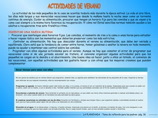 LA PLANCHADA  -Tema de reflexión para los padres- pág. 36 ACTIVIDADES DE VERANO La actividad de los más pequeños de la casa se acentúa todavía más durante la época estival. La vida al aire libre, los días más largos y sus merecidas vacaciones hacen que desde la mañana hasta la noche sean como un torrente continuo de energía. Cuidar su alimentación, procurar que tengan un horario fijo para las comidas y que se vayan a la cama casi siempre a la misma hora favorece su recuperación. ¡Y cómo no! Estas sencillas normas también ayudan a los adultos a recuperarse tras este frenético ritmo.  INVENTAR UNA NUEVA RUTINA Procurar que mantengan unos horarios fijos. Las comidas, el momento de irse a la cama o unas horas para estudiar o hacer repaso lúdico son los momentos que deberían preservar como los más estrictos.  Controlar su alimentación. No hay que descuidar durante el verano su alimentación, que debe ser variada y equilibrada. Claro está que la tendencia de comer entre horas, tomar golosinas o asaltar la nevera en todo momento, puede no ayudar a mantener ese control sobre las comidas.  Programar con ellos algunas actividades para el verano. Aunque no hay que cometer el error de programar sus vacaciones como si de una jornada escolar se tratara, sí conviene organizar algunas actividades para que los pequeños no caigan en la desidia o el aburrimiento. Una buena idea es hacer junto a ellos un listado, al comienzo de las vacaciones, con aquellas actividades que les gustaría hacer y con otras que los mayores creamos que pueden complementar Diversión en el agua . Si no tienes playa, ni piscina, ni fuente cercana, improvisa una piscina en el jardín, la terraza o el balcón de casa. Con una manguera o una regadera conseguirás que tus hijos pasen una jornada divertida. Eso sí, luego tocará limpiar, pero en eso también pueden ayudar y divertirse. Si vuestras vacaciones no coinciden con las de ellos .Consulta con familiares y amigos que tengan hijos y que organicen salidas o actividades durante el verano para que tus hijos puedan pasar algún día con ellos y se relacionen en otro ambiente.  Excursiones y colonias de verano . Para fomentar el contacto con la naturaleza y el que estén con otros niños mientras aprenden a realizar actividades solos y se divierten. Una visita cuando estén en el meridiano de esta actividad les dará apoyo.  Programar la agenda . Es bueno intentar pasar más horas con ellos, si no juntos, al menos sí con un miembro de la pareja. Organizaos para que cuando no estén con el padre, estén con la madre, o con lo abuelos o tíos. También podéis intentar que sus actividades coincidan con el fin de vuestra jornada laboral.  No son pocos los adultos que en verano tienen que programar, todavía más, su agenda para satisfacer las demandas de los pequeños de la casa. Organiza tu tiempo para disfrutar de sus mejores momentos, ellos te recompensarán con creces.   Sacar tiempo para estar con ellos 