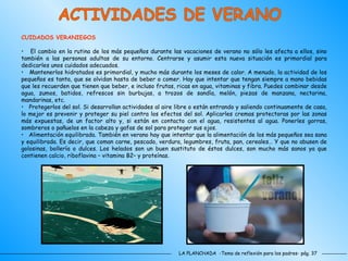 LA PLANCHADA  -Tema de reflexión para los padres- pág. 37 ACTIVIDADES DE VERANO CUIDADOS VERANIEGOS El cambio en la rutina de los más pequeños durante las vacaciones de verano no sólo les afecta a ellos, sino también a las personas adultas de su entorno. Centrarse y asumir esta nueva situación es primordial para dedicarles unos cuidados adecuados.  Mantenerlos hidratados es primordial, y mucho más durante los meses de calor. A menudo, la actividad de los pequeños es tanta, que se olvidan hasta de beber o comer. Hay que intentar que tengan siempre a mano bebidas que les recuerden que tienen que beber, e incluso frutas, ricas en agua, vitaminas y fibra. Puedes combinar desde agua, zumos, batidos, refrescos sin burbujas, a trozos de sandía, melón, piezas de manzana, nectarina, mandarinas, etc.  Protegerlos del sol. Si desarrollan actividades al aire libre o están entrando y saliendo continuamente de casa, lo mejor es prevenir y proteger su piel contra los efectos del sol. Aplicarles cremas protectoras por las zonas más expuestas, de un factor alto y, si están en contacto con el agua, resistentes al agua. Ponerles gorras, sombreros o pañuelos en la cabeza y gafas de sol para proteger sus ojos.  Alimentación equilibrada. También en verano hay que intentar que la alimentación de los más pequeños sea sana y equilibrada. Es decir, que coman carne, pescado, verdura, legumbres, fruta, pan, cereales… Y que no abusen de golosinas, bollería o dulces. Los helados son un buen sustituto de éstos dulces, son mucho más sanos ya que contienen calcio, riboflavina – vitamina B2– y proteínas.  