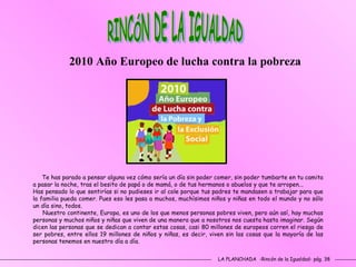LA PLANCHADA  -Rincón de la Igualdad- pág. 38 RINCÓN DE LA IGUALDAD 2010 Año Europeo de lucha contra la pobreza Te has parado a pensar alguna vez cómo sería un día sin poder comer, sin poder tumbarte en tu camita a pasar la noche, tras el besito de papá o de mamá, o de tus hermanos o abuelos y que te arropen...  Has pensado lo que sentirías si no pudieses ir al cole porque tus padres te mandasen a trabajar para que la familia pueda comer. Pues eso les pasa a muchos, muchísimos niños y niñas en todo el mundo y no sólo un día sino, todos.  Nuestro continente, Europa, es uno de los que menos personas pobres viven, pero aún así, hay muchas personas y muchos niños y niñas que viven de una manera que a nosotros nos cuesta hasta imaginar. Según dicen las personas que se dedican a contar estas cosas, casi 80 millones de europeos corren el riesgo de ser pobres, entre ellos 19 millones de niños y niñas, es decir, viven sin las cosas que la mayoría de las personas tenemos en nuestro día a día.  