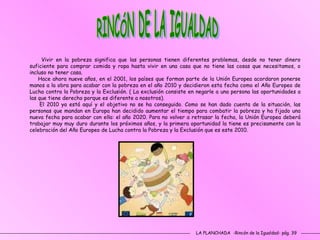 LA PLANCHADA  -Rincón de la Igualdad- pág. 39 RINCÓN DE LA IGUALDAD Vivir en la pobreza significa que las personas tienen diferentes problemas, desde no tener dinero suficiente para comprar comida y ropa hasta vivir en una casa que no tiene las cosas que necesitamos, o incluso no tener casa.  Hace ahora nueve años, en el 2001, los países que forman parte de la Unión Europea acordaron ponerse manos a la obra para acabar con la pobreza en el año 2010 y decidieron esta fecha como el Año Europeo de Lucha contra la Pobreza y la Exclusión. ( La exclusión consiste en negarle a una persona las oportunidades a las que tiene derecho porque es diferente a nosotros). El 2010 ya está aquí y el objetivo no se ha conseguido. Como se han dado cuenta de la situación, las personas que mandan en Europa han decidido aumentar el tiempo para combatir la pobreza y ha fijado una nueva fecha para acabar con ella: el año 2020. Para no volver a retrasar la fecha, la Unión Europea deberá trabajar muy muy duro durante los próximos años, y la primera oportunidad la tiene es precisamente con la celebración del Año Europeo de Lucha contra la Pobreza y la Exclusión que es este 2010. 