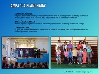 LA PLANCHADA  -Ecos del colegio- pág. 42 AMPA "LA PLANCHADA" TEATRO DE MADRES  Un grupo de madres del colegio representaron una obra de teatro para los alumnos y alumnas de infantil, en los bajos de la Fondona. Aquí las podemos ver en plena representación. MARATÓN DE CUENTOS Madres y padres leyeron cuentos en las clases para todos los alumnos y alumnas del colegio. TEATRO DE JUNIO Al igual que en septiembre se ha organizado un taller de teatro en junio. Aquí podemos ver a los alumnos y alumnas en su clase. 