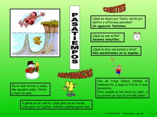 LA PLANCHADA  -Pasatiempos- pág. 46 PASATIEMPOS ¿Qué es negro por fuera, verde por dentro y atraviesa paredes? Un aguacate fantasma . ¿Qué es una orilla?  Sesenta minutillos. ¿Qué le dice una pared a otra? Nos encontramos en la esquina . En el cielo brinco y vuelo. Me encanta subir, flotar y lucir mi pelo. 4 gatos en un cuarto, cada gato en un rincón, cada gato ve 3 gatos. Adivina cuántos gatos son. Con su traje blanco estaba el hombrecito, y bajo el frío le ví muy derechito.  Pero cuando el sol envió su calor, a la carrera se fue el extraño señor. CHISTES ADIVINANZAS 