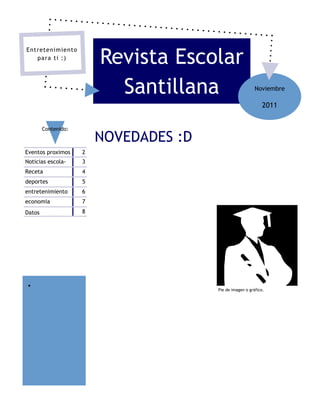 Revista Escolar
Entretenimiento
   para ti :)




                           Santillana                      Noviembre

                                                               2011


        Contenido:

                         NOVEDADES :D
Eventos proximos     2
Noticias escola-     3
Receta               4
deportes             5
entretenimiento      6
economia             7
Datos                8




 
                                        Pie de imagen o gráfico.
 