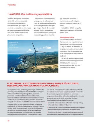 10
Mercados
AW3000: Una turbina muy competitiva
ACCIONA Windpower siempre ha
construido turbinas de calidad.
El factor diferencial en estos
dos últimos años, que explica la
creciente penetración en el mercado
de su aerogenerador de 3 MW, ha
sido poder ofertar una máquina
plenamente competitiva.
Aerogenerador de
3 MW en parque
eólico Punta
Palmeras, en Chile.
La compañía acometió en 2013
un programa de reducción del
coste de la energía (COE) asociado
a cada aerogenerador, concepto
que integra el coste de inversión
(adquisición de componentes,
proceso de fabricación, transporte,
instalación y puesta en marcha),
y el coste de la operación y
mantenimiento de la máquina
durante su vida útil (media de 25
años).
Entre 2013 y 2014, la compañía
ha logrado una reducción del 28%
de ese coste.
Con mayores rotores
La competitividad del AW3000 se
ha mostrado muy especialmente en
las máquinas con mayores rotores
–116 y 125 metros de diámetro– en
emplazamientos de vientos medios
constantes. Una circunstancia que
se da por ejemplo en amplias zonas
de Brasil.
Un 60% de la potencia contratada
en 2014 lo fue con aerogeneradores
AW3000, de 125 metros de
diámetro de rotor, y el 40% con
unidades de 116 metros.
EL BID PREMIA LA SOSTENIBILIDAD ASOCIADA AL PARQUE EÓLICO EURUS,
DESARROLLADO POR ACCIONA EN OAXACA, MÉXICO
El parque eólico Eurus, construido y operado por ACCIONA, ha
ganado el premio BIDInfraestructura360°2014 en la categoría
de Impacto en Población y Liderazgo. Estos galardones,
promovidos por el Banco Interamericano de Desarrollo,
reconocen prácticas destacadas de sostenibilidad en inversiones
en infraestructura en América Latina y el Caribe. El premio fue
entregado en la reunión anual del BID celebrada en Corea del Sur.
El parque eólico Eurus se encuentra ubicado en La Venta,
municipio de Juchitán de Zaragoza, en el Estado de Oaxaca,
México. Desde el comienzo de la construcción del parque,
se realizaron estudios periódicos de las necesidades de
las poblaciones situadas en el entorno y, a partir de los
resultados de dichos estudios, la Compañía llevó a cabo
una serie de actuaciones articuladas en torno a un Plan de
Inversión Comunitaria, del que cabe resaltar la continuidad
de las iniciativas y su materialización en numerosos
proyectos en los ámbitos de la salud, la educación y el medio
ambiente, de acuerdo con la comunidad afectada.
Entre las iniciativas desarrolladas figuran estas:
Creación de un fondo de Becas de Maestría en energía eólica y
un fondo de Becas de Educación Superior.
Construcción del Centro Ecoeficiente de la Venta, con el objetivo
de fomentar el empleo y la formación de capital humano.
 Curso técnico de diseño y manufactura de aerogeneradores de
pequeña potencia dirigido a personas con carrera interesadas en
 