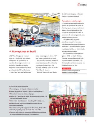 11
ACCIONA Windpower puso en
marcha a finales del año pasado
una planta de ensamblaje de
nacelles de aerogeneradores en
Brasil (en el estado de Bahía).
La planta tiene una capacidad de
producción de 150 unidades de
3 MW al año (450 MW) y fabricará
Nueva planta en Brasil
I
I
el
Planta de `nacelles´ de Bahía, Brasil.
todos los aerogeneradores AWP
que vayan a instalarse en Brasil.
La compañía tiene dos plantas de
ensamblaje de nacelles en España
–Barasoain (Navarra) y La Vall
D’Uixó (Castellón)– y otra en EE.UU.
–West Branch (Iowa)–.
Además dispone de una planta
de fabricación de palas eólicas en
España –Lumbier (Navarra).
Plantas de torres de hormigón
La compañía ha instalado asimismo
plantas de fabricación de torres de
hormigón para aerogeneradores en
México (Nuevo León) y Brasil (Río
Grande do Norte) a fin de cubrir el
suministro de este componente para
parques eólicos cercanos.
ACCIONA es, hoy, el primer
tecnólogo mundial en torres de
hormigón para aerogeneradores, una
alternativa a las torres de acero que se
muestra competitiva en determinados
emplazamientos y países.
Los pedidos con torre de hormi-
gón en 2014 –en Brasil, México y
Polonia– representaron un 81% de
la potencia to­tal contratada y los
formalizados con torre de acero –en
Estados Unidos–, el 19%.
INFO ONLINE
www.acciona-windpower.es
www.acciona-energia.es
la creación de las microempresas.
Fomento/apoyo del deporte en las comunidades.
Talleres de formación humana y atención psicopedagógica.
Reforestación de zonas aledañas al parque.
Prevención y detección del cáncer cérvicouterino en mujeres y el
cáncer de próstata en varones.
ntervención de embarazos no deseados y VIH entre jóvenes.
nfraestructuras educativas y dotación de materiales de
construcción para aulas.
Desarrollo del Proyecto Agropecuario de la Venta, donde se han
aborado proyectos para el desarrollo de la comunidad.
Fomento de la educación sobre sostenibilidad a través del Aula
de Sostenibilidad y visitas guiadas al parque eólico.
 