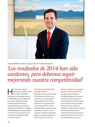 12
Mercados
‘Los resultados de 2014 han sido
excelentes, pero debemos seguir
mejorando nuestra competitividad’
José Luis Blanco, Director Ejecutivo de ACCIONA Windpower
H
ace dos años y algunos
meses, José Luis Blanco tomó
las riendas de ACCIONA
Windpower, una compañía entonces
en dificultades. En 2013 se adoptaron
una serie de medidas orientadas
a mejorar el posicionamiento y
competitividad de la compañía y la
tendencia ha cambiado por completo.
ACCIONA Windpower es ya portadora
recurrente de buenas noticias, como
lo prueban los resultados de 2014.
Y es sólo el comienzo.
¿Qué valoración nos hace de los
resultados de 2014?
Excelentes, mejores de lo esperado.
Por resultados económicos, por
cuadriplicar casi la capacidad en
nuestra plataforma de 3 MW, y
también por la mejora del coste
de la energía (COE) de nuestros
aerogeneradores, mayor eficiencia
en plantas, y desarrollo de una
cadena de suministro competitiva
global, en especial en países ‘LCC’
(Lead Competitive Countries).
¿Qué ha cambiado en la compañía
para este cambio de tendencia?
El cambio es que el equipo de
ACCIONA Windpower supo afrontar
la situación en 2013. Dado que el
precio de la turbina lo fija el mercado
y que nuestros costes nos impedían
generar ventas con margen, los
resultados económicos de la compañía
eran decepcionantes. Nuestro
escaso volumen hacía además que la
cadena de suministro estuviera muy
poco diversificada y fuera cara, y
Mercados
 