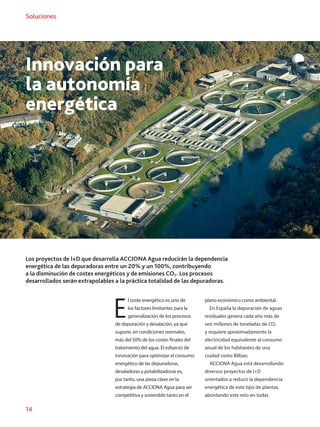 14
Soluciones
Los proyectos de I+D que desarrolla ACCIONA Agua reducirán la dependencia
energética de las depuradoras entre un 20% y un 100%, contribuyendo
a la disminución de costes energéticos y de emisiones CO2. Los procesos
desarrollados serán extrapolables a la práctica totalidad de las depuradoras.
Innovación para
la autonomía
energética
E
l coste energético es uno de
los factores limitantes para la
generalización de los procesos
de depuración y desalación, ya que
supone, en condiciones normales,
más del 50% de los costes finales del
tratamiento del agua. El esfuerzo de
innovación para optimizar el consumo
energético de las depuradoras,
desaladoras y potabilizadoras es,
por tanto, una pieza clave en la
estrategia de ACCIONA Agua para ser
competitiva y sostenible tanto en el
plano económico como ambiental.
En España la depuración de aguas
residuales genera cada año más de
seis millones de toneladas de CO2
y requiere aproximadamente la
electricidad equivalente al consumo
anual de los habitantes de una
ciudad como Bilbao.
ACCIONA Agua está desarrollando
diversos proyectos de I+D
orientados a reducir la dependencia
energética de este tipo de plantas,
abordando este reto en todas
 