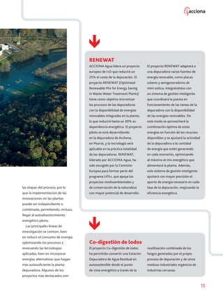 15
las etapas del proceso, por lo
que la implementación de las
innovaciones en las plantas
puede ser independiente o
combinada, permitiendo, incluso,
llegar al autoabastecimiento
energético pleno.
Las principales líneas de
investigación se centran, bien
en reducir el consumo de energía
optimizando los procesos y
renovando las tecnologías
aplicadas, bien en incorporar
energías alternativas que hagan
más autosuficiente la planta
depuradora. Algunos de los
proyectos más destacados son:
RENEWAT
ACCIONA Agua lidera un proyecto
europeo de I+D que reducirá un
25% el coste de la depuración. El
proyecto RENEWAT (Optimised
Renewable Mix for Energy Saving
in Waste Water Treatment Plants)
tiene como objetivo sincronizar
los procesos de las depuradoras
con la disponibilidad de energías
renovables integradas en la planta,
lo que reducirá hasta un 30% su
dependencia energética. El proyecto
piloto se está desarrollando
en la depuradora de Archena,
en Murcia, y la tecnología será
aplicable en la práctica totalidad
de las depuradoras. RENEWAT,
liderado por ACCIONA Agua, ha
sido escogido por la Comisión
Europea para formar parte del
programa LIFE+, que apoya los
proyectos medioambientales y
de conservación de la naturaleza
con mayor potencial de desarrollo.
El proyecto RENEWAT adaptará a
una depuradora varias fuentes de
energía renovable, como placas
solares y aerogeneradores de
mini-eólica, integrándolos con
un sistema de gestión inteligente
que coordinará la puesta en
funcionamiento de las tareas de la
depuradora con la disponibilidad
de las energías renovables. De
este modo se aprovechará la
combinación óptima de estas
energías en función de los recursos
disponibles y se ajustará la actividad
de la depuradora a la cantidad
de energía que estén generando
en cada momento, optimizando
al máximo el mix energético que
alimentará la planta. Además,
este sistema de gestión inteligente
ajustará con mayor precisión el
aporte de energía necesario en cada
fase de la depuración, mejorando la
eficiencia energética.
Co-digestión de lodos
El proyecto Co-digestión de lodos
ha permitido convertir una Estación
Depuradora de Agua Residual en
autosostenible desde el punto
de vista energético a través de la
reutilización combinada de los
fangos generados por el propio
proceso de depuración y de otros
residuos industriales orgánicos de
industrias cercanas.
 