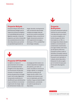 16
SolucionesSoluciones
Proyecto Biolysis
El proyecto Biolysis desarrolla un
pretratamiento biológico para la
mejora de la eficiencia energética
y la sostenibilidad del proceso de
digestión anaerobia. La base del
proyecto es, por tanto, el desarrollo
de un pretatamiento de los lodos
de las depuradoras que aumente
su capacidad de generación de
biogás. Para ello, se enriquecerá el
lodo con bacterias seleccionadas
mediante tecnología molecular
que de forma natural contribuirán
a degradar el lodo y convertirlo en
biogás. Este proceso aumenta un
20% la generación de energía y
disminuye un 15% la cantidad final
de los fangos residuales.
Proyecto
Brainymem
El proyecto Brainymem aplicará
sistemas de control avanzado
a las depuradoras para reducir
su consumo energético y la
emisión de gases de efecto
invernadero en un 18%. La
tecnología desarrollada reducirá
también la concentración de
contaminantes recalcitrantes
en el agua residual, entre otros
los disruptores endocrinos.
El proyecto se lleva a cabo en
Almuñécar (Granada), donde se
ubica la planta de demostración.
El proyecto será replicable en
cualquier planta depuradora.
Brainymem ha sido escogido
por la Comisión Europea para
formar parte del programa
LIFE+.
Proyecto OPTIAnMBR
Su objetivo es mejorar el
aprovechamiento de los lodos
para el autoabastecemiento
energético de las depuradoras.
Las innovaciones introducidas
actuarán en la etapa final del
proceso de generación de biogás
a partir de los lodos (digestión),
incorporando membranas de
ultrafiltración para deshidratarlos,
lo que contribuirá a incrementar
la generación de energía. Según
las estimaciones iniciales, esta
tecnología permitirá reducir a la
mitad la dependencia energética
de la planta y, por tanto, los
costes vinculados al consumo de
energía. Además, se conseguirá
minimizar la producción de
fangos más de un 80%. Otra
ventaja de este sistema es que,
una vez implantado, permitirá
reutilizar el agua extraída del lodo
al deshidratarlo, aumentando
el caudal recuperado por la
depuradora.
INFO ONLINE
www.acciona-agua.es/innovacion.aspx
 