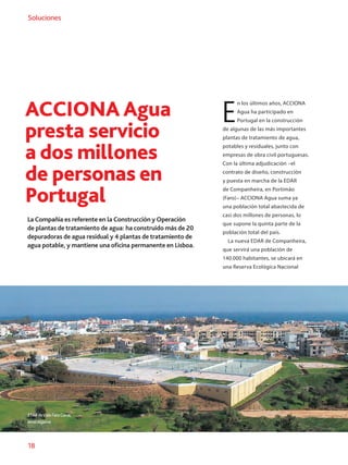 18
Soluciones
ACCIONA Agua
presta servicio
a dos millones
de personas en
Portugal
La Compañía es referente en la Construcción y Operación
de plantas de tratamiento de agua: ha construido más de 20
depuradoras de agua residual y 4 plantas de tratamiento de
agua potable, y mantiene una oficina permanente en Lisboa.
E
n los últimos años, ACCIONA
Agua ha participado en
Portugal en la construcción
de algunas de las más importantes
plantas de tratamiento de agua,
potables y residuales, junto con
empresas de obra civil portuguesas.
Con la última adjudicación –el
contrato de diseño, construcción
y puesta en marcha de la EDAR
de Companheira, en Portimão
(Faro)– ACCIONA Agua suma ya
una población total abastecida de
casi dos millones de personas, lo
que supone la quinta parte de la
población total del país.
La nueva EDAR de Companheira,
que servirá una población de
140.000 habitantes, se ubicará en
una Reserva Ecológica Nacional
ETARdeValeFaroGeral,
enelAlgarve.
 