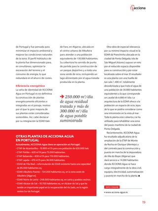 19
de Portugal y fue pensada para
minimizar el impacto ambiental y
mejorar las condiciones naturales
de la zona. El perfil hidráulico de
la planta fue dimensionado para,
en simultáneo, optimizar la
excavación del terreno y el
consumo de energía, lo que
redundará en el ahorro de costes.
Eficiencia energética
La seña de identidad de ACCIONA
Agua en Portugal es en definitiva
la construcción de plantas
energéticamente eficientes e
integradas en el paisaje, motivo
por el que la gran mayoría de
sus plantas están consideradas
sostenibles. Así, cabe destacar
por su integración la EDAR Vale
de Faro, en Algarve, ubicada en
el centro urbano de Albufeira
para atender a una población
equivalente de 130.000 habitantes.
Su cobertura ha servido de punto
de partida para la construcción de
un parque deportivo y a toda una
zona verde de ocio, incluyendo un
lago alimentado por el agua tratada
producida en la planta.
250.000 m3
/día
de agua residual
tratada y más de
300.000 m3
/día
de agua potable
suministrada
OTRASPLANTASDE ACCIONA AGUA
EN PORTUGAL
Actualmente, ACCIONA Agua tiene en operación en Portugal:
• ETAP de Alcantarilha – 10.800 m3
/h para una población de 620.000 hab.
• ETAP Pinhão – 620 m3
/h para 75.000 habitantes.
• ETAP Balsemão – 830 m3
/h para 110.000 habitantes.
• ETAP Lapela – 470 m3
/h para 36.000 habitantes.
• EDAR de Vila Real – reformulación de EDAR existente hasta una capacidad
de 85.000 habitantes eq.
• EDAR Albufeira Poente – 134.000 habitantes eq. en la zona oeste de
Albufeira (Algarve).
• EDAR Norte de Leiria – 248.000 habitantes eq. en Leiria y pueblos vecinos.
• EDAR Alcácer do Sal – 10.700 habitantes eq. en Alcácer do Sal y que ha
tenido un importante papel en la recuperación del río Sado, en la región
centro Sur de Portugal.
Otra obra de especial relevancia
por su mínimo impacto visual es la
EDAR da Pranchinha ubicada en la
ciudad de Ponta Delgada, Isla de
São Miguel (Azores) supuso un reto
por el reducido espacio disponible
para su construcción y por estar
localizada sobre el mar. El resultado
es una planta con una huella de
tan solo 1.400 m2
, totalmente
desodorizada y que trata el agua de
una población de 30.000 habitantes
equivalentes a la que corresponde
un caudal de 6.000 m3
/día. La
arquitectura de la EDAR ofrece a la
población un espacio de ocio, lejos
de lo que se podría considerar como
una intromisión en la vista al mar.
Toda la planta está cubierta y se ha
utilizado para rehabilitar una zona
del paseo marítimo de la ciudad de
Ponta Delgada.
Recientemente, ACCIONA Agua
ha resultado adjudicataria de la
ampliación de la ETAP de Monte
da Rocha en Ourique (Alentejo) y
del contrato para la construcción y
puesta en marcha de la depuradora
de Vila do Bispo (Algarve) que
dará servicio a 14.000 habitantes
donde ACCIONA Agua se hace
cargo integralmente de la obra civil,
equipos, electricidad, automatización
y puesta en marcha de la planta.
INFO ONLINE
www.acciona-agua.es
 