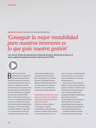 ‘Conseguir la mejor rentabilidad
para nuestros inversores es
lo que guía nuestra gestión’
Con más de 18 años de experiencia en fondos de inversión, Beltrán de la Lastra es el
nuevo capitán de la gestora de activos del Grupo ACCIONA.
Beltrán de la Lastra, Director de Inversiones de Bestinver
B
eltrán de la Lastra ha
dedicado toda su trayectoria
profesional a la gestión de
fondos de inversión. Durante más
de 18 años desarrolló esta labor en
Londres, la capital financiera del
mundo, hasta que hace pocos meses
decidió aceptar el reto de dirigir las
inversiones de Bestinver, la gestora
de activos del Grupo ACCIONA.
Ahora confiesa que este tiempo, en
el que se ha mudado a Madrid desde
Londres y ha asumido los mandos
de la primera gestora independiente
de España, se le ha pasado rápido,
muy rápido. Metódico, organizado
y con una decidida vocación por
el trabajo en equipo, de la Lastra
es aficionado al fútbol y lector
empedernido de todo tipo de
libros relacionados con el mundo
financiero. Está redescubriendo
Madrid y disfrutando del contacto
con responsables de empresas e
inversores, a los que dedica sus
maratonianas jornadas laborales.
Han pasado ya más de cinco meses
desde su incorporación a Bestinver
¿Qué balance puede hacer de este
periodo de tiempo?
En Bestinver nuestro objetivo
es conseguir las mejores
rentabilidades a largo plazo para
nuestros inversores. Estos primeros
meses han sido positivos y es un
buen comienzo, no cabe duda. Pero
la inversión Value, que es nuestra
seña de identidad, es una carrera
de larga distancia.
Hay cosas que hemos hecho que
definen lo que es nuestra filosofía de
gestión. Lo primero, mantener el más
importante de nuestros principios
y por encima de cualquier otro:
conseguir las mejores rentabilidades
para nuestros inversores.
Por ello, durante estos meses hemos
plasmado de forma inequívoca
nuestra filosofía, que es la que guía
todas las decisiones que tomamos a
la hora de gestionar las carteras.
Por último, podemos transmitir
claramente a nuestros partícipes
Mercados
20
 