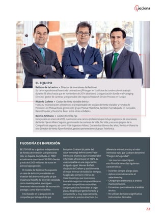 23
EL EQUIPO
Beltrán de la Lastra  Director de Inversiones de Bestinver
Su carrera profesional ha estado centrada en JPMorgan en la oficina de Londres donde trabajó
durante 18 años hasta que en noviembre de 2014 abandonó la organización donde era Managing
Director, gestor de carteras y responsable del negocio Research Driven Process en Europa.
Ricardo Cañete  Gestor de Renta Variable Ibérica
Hasta su incorporación a Bestinver, era responsable del equipo de Renta Variable y Fondos de
Pensiones en Mutuactivos, gestora del grupo Mutua Madrileña. También ha trabajado en Eurovalor,
Banco Popular y Deutsche Bank, entre otras entidades.
Benito Artiñano  Gestor de Renta FIja
Incorporado en enero de 2015, cuenta con una carrera profesional que incluye la gerencia de inversiones
de Renta Fija en Allianz Seguros, gestionando las carteras de Vida, No Vida y recursos propios de la
Compañía de seguros, así como FI de la gestora Allianz. Durante los últimos diez años, Benito Artiñano ha
sido Director de Renta fija en Fonditel, gestora perteneciente al grupo Telefónica.
FILOSOFÍA DE INVERSIÓN
BESTINVER es la gestora independiente
de fondos de inversión y de pensiones
líder en España. Constituida en 1987,
actualmente cuenta con 50.000 clientes
y más de 6.000 millones de euros en
activos bajos gestión.
El modelo de Bestinver ha supuesto
un caso de éxito sin precedentes en
el sector del ahorro en España ya que
encarna la filosofía de inversión conocida
como investing value, que siguen
inversores internacionales de reconocido
prestigio, como Warren Buffett.
Está basado en la adquisición de
compañías por debajo de lo que
Benjamin Graham (el padre del
value investing) definió como Valor
Intrínseco: el precio que un comprador
informado ofrecería por el 100% de
una compañía en una negociación
de igual a igual. Warren Buffett,
discípulo de Graham y posiblemente
el mejor inversor de todos los tiempos,
ha aplicado siempre criterios de
Value Investing a sus inversiones,
buscando negocios comprensibles con
ventajas competitivas sostenibles,
con perspectivas favorables a largo
plazo, dirigidas por gente honesta y
competente y, muy especialmente,
que coticen a precios atractivos. La
diferencia entre el precio y el valor
intrínseco es lo que Graham denominó
“Margen de Seguridad”.
Los inversores que siguen
esta filosofía tienen las siguientes
características:
 Invierten siempre a largo plazo.
 Aplican sistemáticamente el
value investing.
 Otorgan poca relevancia al análisis
macroeconómico.
 Encuentran poco relevante el análisis
técnico.
 No utilizan de manera significativa
instrumentos derivados.
 