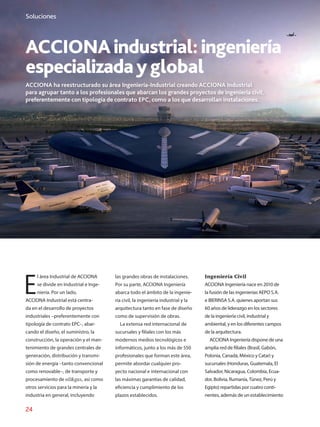 24
Soluciones
ACCIONAindustrial:ingeniería
especializadayglobal
ACCIONA ha reestructurado su área Ingeniería-Industrial creando ACCIONA Industrial
para agrupar tanto a los profesionales que abarcan los grandes proyectos de ingeniería civil,
preferentemente con tipología de contrato EPC, como a los que desarrollan instalaciones.
E
l área Industrial de ACCIONA
se divide en Industrial e Inge-
niería. Por un lado,
ACCIONA Industrial está centra-
da en el desarrollo de proyectos
industriales –preferentemente con
tipología de contrato EPC–, abar-
cando el diseño, el suministro, la
construcción, la operación y el man-
tenimiento de grandes centrales de
generación, distribución y transmi-
sión de energía –tanto convencional
como renovable–, de transporte y
procesamiento de oilgas, así como
otros servicios para la minería y la
industria en general, incluyendo
las grandes obras de instalaciones.
Por su parte, ACCIONA Ingeniería
abarca todo el ámbito de la ingenie-
ría civil, la ingeniería industrial y la
arquitectura tanto en fase de diseño
como de supervisión de obras.
La extensa red internacional de
sucursales y filiales con los más
modernos medios tecnológicos e
informáticos, junto a los más de 550
profesionales que forman este área,
permite abordar cualquier pro-
yecto nacional e internacional con
las máximas garantías de calidad,
eficiencia y cumplimiento de los
plazos establecidos.
Ingeniería Civil
ACCIONA Ingeniería nace en 2010 de
la fusión de las ingenierías AEPO S.A.
e IBERINSA S.A. quienes aportan sus
60 años de lide­razgo en los sectores
de la ingeniería civil, industrial y
ambiental, y en los diferentes campos
de la arquitectura.
ACCIONA Ingeniería dispone de una
amplia red de filiales (Brasil, Gabón,
Polonia, Canadá, México y Catar) y
sucursales (Honduras, Guatemala, El
Salvador, Nicaragua, Colombia, Ecua-
dor, Bolivia, Rumanía, Túnez, Perú y
Egipto) repartidas por cuatro conti-
nentes, además de un establecimiento
 
