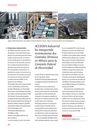 26
Soluciones
Soluciones industriales
ACCIONA Industrial nace con el fin
de agrupar a los profesionales que
abarcan los grandes proyectos indus-
triales y de generación, así como a
los de instalaciones. Su actividad se
estructura en dos grandes sectores.
Por un lado el industrial donde se
aborda la ejecución de proyectos
EPC industriales, incluyendo la in-
geniería, la compra, el suministro, la
construcción, el montaje y la puesta
en marcha, así como la operación
y mantenimiento (OM), en las
siguientes tecnologías:
➜ Centrales Térmicas Convencionales
(Ciclos Combinados y Ciclos Com-
binados Hibridados con Tecnología
Termosolar, Ciclos Abiertos, Centrales
de Carbón y de Motores Diésel / HFO).
➜ Centrales Térmicas Renovables
(Centrales de Biomasa y Biocombusti-
ble, Centrales Geotérmicas, Plantas de
Residuos Sólidos Urbanos y de WtE).
➜ Centrales Solares (Termoeléctricas
CSP y Fotovoltaicas PV).
➜ Centrales Hidroeléctricas.
➜ OilGas y GNL.
➜ Otras actividades (Minería, Nu-
clear, etcétera).
Y por otro lado el sector de instala-
ciones donde se aborda la ejecución
de las siguientes obras:
➜ Sistemas de Seguridad: desarrollo
a medida de sistemas electrónicos de
control.
➜ Infraestructuras y Soluciones
Ecoeficientes: montaje de las instala-
ciones de climatización, electricidad,
seguridad y control, extinción de
incendios y energías renovables de
todo tipo de infraestructuras de edifi-
cación, obra civil e industrial.
➜ Energía: producción, transporte,
transformación y distribución de
energía eléctrica para tensiones de
hasta 220 kV, realizando subestacio-
nes eléctricas en fases de ingeniería,
obra civil y montaje electromecánico.
En la actualidad, ACCIONA Indus-
trial está desarrollando varios contra-
tos en modalidad EPC, entre los que
destacan la Central Termoeléctrica
CCI Baja California Sur V de 42 MW
en México, que puede operar usando
HFO/fuel-oil o diésel como combus-
tible, para la Comisión Federal de la
Electricidad; y la Central Hidroeléc-
trica San Rafael en México con tres
turbinas Kaplan de 8 MW, totalizando
24 MW e incluyendo la Operación
y Mantenimiento, para la Genera-
dora Eléctrica San Rafael; y las dos
Centrales termosolares cilindropara-
bólicas con acumulación de sales, de
160 MW en Ouarzazate (Marruecos)
y de 50 MW en Bokpoort (Sudáfrica),
ambas para ACWA.
Recientemente, ACCIONA Indus-
trial ha ejecutado dos EPC para la
CFE en México. Primero se concluyó
la Central Térmica de fuel-oil Baja
California Sur III y después la Central
Térmica de turbinas de gas aeroderi-
vadas (tres unidades de 45 MW) en
Rosarito (Tijuana), cuya operación
comercial se inició hace poco más de
un año, en enero de 2014.
INFO ONLINE
www.acciona-ingenieria.es
'Bypass' subterráneo de la M- 30 , Madrid. CCA Baja California II,Tijuana. 'Bypass' en laAutovía del Sur (A-4), Despeñaperros.
ACCIONA Industrial
ha inaugurado
recientemente dos
Centrales Térmicas
en México para la
Comisión Federal
de Electricidad
 