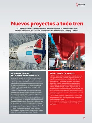 27
ACCIONA Infraestructuras sigue siendo referente mundial en diseño y realización
de obras ferroviarias, esta vez con nuevos contratos en el norte de Europa y Australia.
Nuevos proyectos a todo tren
EL MAYOR PROYECTO
FERROVIARIO DE NORUEGA
Un consorcio formado por ACCIONA Infraestructuras
(60%) y la italiana Ghella (40%) ha sido seleccionado por
la Norwegian National Rail Administration como oferta
preferente (preferred bidder) para el diseño y construcción
de dos túneles gemelos de 20 km que forman parte del
Follo Line Project, el mayor proyecto ferroviario de la
historia de Noruega.
El contrato está valorado en 8.700 millones de coronas
noruegas (más de 1.000 millones euros) y comprenderá
dos túneles gemelos, de 8,75 m de diámetro, que unirán
las ciudades de Oslo y Ski para formar el eje central del
desarrollo interurbano hacia el sur de la capital de Noruega.
ACCIONA Ingeniería fue designada como la ingeniería líder
del proyecto durante la fase de licitación y es la encargada
de la redacción del proyecto constructivo así como de la
asistencia técnica para las fases de obra, pruebas y entrega
final al Norwegian National Railway Authority.
La amplia experiencia de ACCIONA en alta velocidad
ferroviaria y en túneles tanto en España, como en diversos
países del mundo, ha sido clave en esta elección.
TREN LIGERO EN SYDNEY
ACCIONA va a construir, en asociación, una ruta del nuevo
Tren Ligero del Distrito Central de Negocios y Sudeste de
Sydney (Australia). Tendrá una extensión de 12 km y un
presupuesto de 2.100 millones de dólares australianos
(unos 1.400 millones de euros). Este complejo proyecto
incluye el diseño, construcción e integración de la obra
civil con 12 km de vías y 19 paradas, un puente sobre la
autopista Eastern Distributor, un túnel, las instalaciones del
centro de control, cocheras para los vagones del tren ligero,
un depósito de mantenimiento y otros edificios de servicio a
lo largo de la ruta.
La nueva red de tren ligero podrá transportar hasta un 15%
más pasajeros en horas punta y proporcionar un 33% más
de asientos durante el día.
El proyecto también incluye una infraestructura sin cables
para preservar la estética del Distrito Central de Negocios
de la ciudad.
 