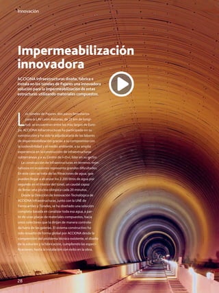 28
Innovación
Impermeabilización
innovadora
ACCIONA Infraestructuras diseña, fabrica e
instala en los túneles de Pajares una innovadora
solución para la impermeabilización de estas
estructuras utilizando materiales compuestos.
L
os túneles de Pajares, dos pasos ferroviarios
para la LAV León-Asturias, de 25 km de longi-
tud, se encuentran entre los más largos de Euro-
pa. ACCIONA Infraestructuras ha participado en su
construcción y ha sido la adjudicataria de las labores
de impermeabilización gracias a su compromiso con
la sostenibilidad y el medio ambiente, a su amplia
experiencia en la construcción de infraestructuras
subterráneas y a su Centro de I+D+i, líder en su sector.
La construcción de infraestructuras en terrenos mon-
tañosos en ocasiones representa grandes dificultades.
En este caso se trata de las filtraciones de agua, que
pueden llegar a alcanzar los 2.200 litros de agua por
segundo en el interior del túnel, un caudal capaz
de llenar una piscina olímpica cada 20 minutos.
Desde la Dirección de Innovación Tecnológica de
ACCIONA Infraestructuras, junto con la UNE de
Ferrocarriles y Túneles, se ha diseñado una solución
completa basada en canalizar toda esa agua, a par-
tir de unas placas de materiales compuestos, hacia
unos colectores que la dirijan de manera controla-
da fuera de las galerías. El sistema constructivo ha
sido resuelto de forma global por ACCIONA desde la
comprensión del problema técnico existente, el diseño
de la solución y la fabricación, cumpliendo las especi-
ficaciones, hasta la instalación con éxito en la obra.
 
