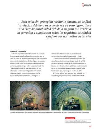 29
Esta solución, protegida mediante patente, es de fácil
instalación debido a su geometría y su peso ligero, tiene
una elevada durabilidad debido a su gran resistencia a
la corrosión y cumple con todos los requisitos de calidad
exigidos por normativa en túneles
Placas de composite
La solución impermeabilizante consiste en un reves-
timiento a partir de las placas de composite, que se
colocan sobre las dovelas de hormigón que conforman
el revestimiento definitivo del túnel para reconducir
las filtraciones hasta unas canaletas en los laterales,
y evitar que éstas caigan sobre la catenaria o la vía.
La producción de las placas se realiza en los
talleres del Centro Tecnológico de I+D+i en Al-
cobendas. Desde el centro de producción, las
placas se envían directamente a obra para su
colocación, utilizando la maquinaria existen-
te, permitiendo una logística sencilla y eficaz.
La innovadora implantación ha sido posible gra-
cias a la constante implicación por parte de la UNE
de Ferrocarriles y Túneles, y del personal adscrito a
la obra. Su estrecha colaboración con los técnicos de
I+D+i ha contribuido al éxito de los trabajos, cuya
finalización está prevista para finales de 2015.
ACCIONA aporta, una vez más, una solución in-
novadora y respetuosa con el medio ambiente.
Las placas de composite se colocan sobre las dovelas de hormigón que forman el revestimiento del túnel y canalizan las filtraciones a los laterales.
INFO ONLINE
www.acciona-infraestructuras.es
 