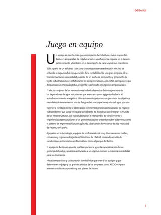 3
Editorial
Juego en equipo
U
n equipo es mucho más que un conjunto de individuos, más o menos bri-
llantes. La capacidad de colaboración es una fuente de riqueza en el desem-
peño conjunto y también en el desempeño de cada uno de sus miembros.
Sólo a partir de un esfuerzo colectivo sincronizado con una dirección efectiva se
entiende la capacidad de recuperación de la rentabilidad de una gran empresa. O la
transformación en una realidad pujante de un sueño de innovación y generación de
tejido industrial como es el fabricante de aerogeneradores, ACCIONA Windpower, que
despunta en un mercado global, exigente y dominado por gigantes empresariales.
El efecto conjunto de las innovaciones individuales en los distintos procesos de
las depuradoras de agua son plantas que avanzan a pasos agigantados hacia el
autoabastecimiento energético. Una autonomía que acerca un poco más los objetivos
mundiales de saneamiento, una de las grandes preocupaciones sobre el agua y su uso.
Ingeniería e instalaciones se abren paso por méritos propios como un área de negocio
independiente, que juega en equipo con el resto de disciplinas que integran el mundo
de las infraestructuras. De esa colaboración e intercambio de conocimiento y
experiencia surgen soluciones a los problemas que se presentan sobre el terreno, como
el sistema de impermeabilización aplicado a los túneles ferroviarios de alta velocidad
de Pajares, en España.
Apoyados en la tecnología, equipos de profesionales de muy diversas ramas cuidan,
conservan y regeneran los jardines históricos de Madrid, poniendo un sello de
excelencia en entornos tan emblemáticos como el parque del Retiro.
El equipo de Bestinver apuesta por la experiencia y por la especialización de sus
gestores de fondos y analistas enfocadas a un objetivo común: la máxima rentabilidad
para sus inversores.
Metas compartidas y colaboración son los hilos que unen a los equipos y que
determinan su juego y las grandes aliadas de las empresas como ACCIONA para
asentar su cultura corporativa y sus planes de futuro.
 