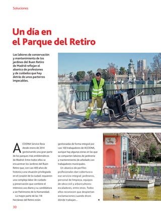 30
Soluciones
Un día en
el Parque del Retiro
Las labores de conservación
y mantenimiento de los
jardines del Buen Retiro
de Madrid reflejan el
abanico de profesiones
y de cuidados que hay
detrás de unos parterres
impecables.
A
CCIONA Service lleva
desde enero de 2014
gestionando una gran parte
de los parques más emblemáticos
de Madrid. Entre todos ellos se
encuentran los Jardines del Buen
Retiro que, con casi 400 años de
historia y una situación privilegiada
en el corazón de la ciudad, requieren
una compleja labor de cuidado
y preservación que combine el
intensivo uso diario y su candidatura
a ser Patrimonio de la Humanidad.
La mayor parte de las 118
hectáreas del Retiro están
gestionadas de forma integral por
casi 100 trabajadores de ACCIONA,
aunque hay algunas zonas en las que
se comparten labores de jardinería
y mantenimiento de arbolado con
trabajadores municipales.
Un abanico de perfiles
profesionales dan cobertura a
ese servicio integral: jardineros,
personal de limpieza, equipos
de obra civil y arboricultores-
escaladores, entre otros. Todos
ellos reconocen que despiertan
exclamaciones cuando dicen
dónde trabajan...
 