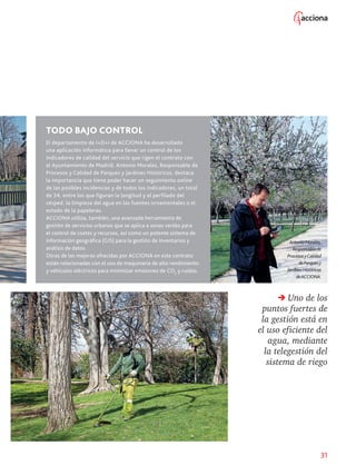 31
TODO BAJO CONTROL
El departamento de I+D+i de ACCIONA ha desarrollado
una aplicación informática para llevar un control de los
indicadores de calidad del servicio que rigen el contrato con
el Ayuntamiento de Madrid. Antonio Morales, Responsable de
Procesos y Calidad de Parques y Jardines Históricos, destaca
la importancia que tiene poder hacer un seguimiento online
de las posibles incidencias y de todos los indicadores, un total
de 34, entre los que figuran la longitud y el perfilado del
césped, la limpieza del agua en las fuentes ornamentales o el
estado de la papeleras.
ACCIONA utiliza, también, una avanzada herramienta de
gestión de servicios urbanos que se aplica a zonas verdes para
el control de costes y recursos, así como un potente sistema de
información geográfica (GIS) para la gestión de inventarios y
análisis de datos.
Otras de las mejoras ofrecidas por ACCIONA en este contrato
están relacionadas con el uso de maquinaria de alto rendimiento
y vehículos eléctricos para minimizar emisiones de CO2
y ruidos.
AntonioMorales,
Responsablede
ProcesosyCalidad
deParquesy
JardinesHistóricos
deACCIONA.
Uno de los
puntos fuertes de
la gestión está en
el uso eficiente del
agua, mediante
la telegestión del
sistema de riego
 