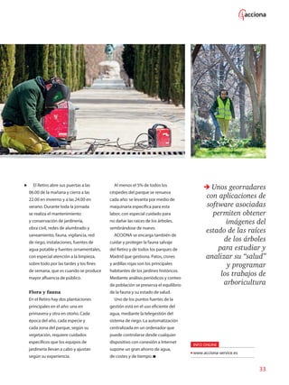 33
El Retiro abre sus puertas a las
06.00 de la mañana y cierra a las
22.00 en invierno y a las 24.00 en
verano. Durante toda la jornada
se realiza el mantenimiento
y conservación de jardinería,
obra civil, redes de alumbrado y
saneamiento, fauna, vigilancia, red
de riego, instalaciones, fuentes de
agua potable y fuentes ornamentales,
con especial atención a la limpieza,
sobre todo por las tardes y los fines
de semana, que es cuando se produce
mayor afluencia de público.
Flora y fauna
En el Retiro hay dos plantaciones
principales en el año: una en
primavera y otra en otoño. Cada
época del año, cada especie y
cada zona del parque, según su
vegetación, requiere cuidados
específicos que los equipos de
jardinería llevan a cabo y ajustan
según su experiencia.
Al menos el 5% de todos los
céspedes del parque se renueva
cada año: se levanta por medio de
maquinaria específica para esta
labor, con especial cuidado para
no dañar las raíces de los árboles,
sembrándose de nuevo.
ACCIONA se encarga también de
cuidar y proteger la fauna salvaje
del Retiro y de todos los parques de
Madrid que gestiona. Patos, cisnes
y ardillas rojas son los principales
habitantes de los jardines históricos.
Mediante análisis periódicos y conteo
de población se preserva el equilibrio
de la fauna y su estado de salud.
Uno de los puntos fuertes de la
gestión está en el uso eficiente del
agua, mediante la telegestión del
sistema de riego. La automatización
centralizada en un ordenador que
puede controlarse desde cualquier
dispositivo con conexión a Internet
supone un gran ahorro de agua,
de costes y de tiempo.
Unos georradares
con aplicaciones de
software asociadas
permiten obtener
imágenes del
estado de las raíces
de los árboles
para estudiar y
analizar su “salud”
y programar
los trabajos de
arboricultura
INFO ONLINE
www.acciona-service.es
 