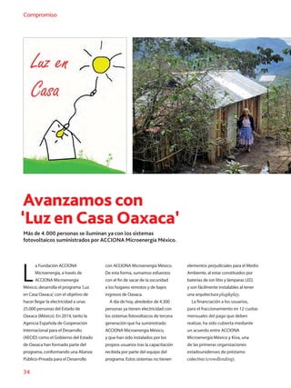 34
Compromiso
Avanzamos con
‘Luz en Casa Oaxaca’
Más de 4.000 personas se iluminan ya con los sistemas
fotovoltaicos suministrados por ACCIONA Microenergía México.
L
a Fundación ACCIONA
Microenergía, a través de
ACCIONA Microenergía
México, desarrolla el programa 'Luz
en Casa Oaxaca', con el objetivo de
hacer llegar la electricidad a unas
25.000 personas del Estado de
Oaxaca (México). En 2014, tanto la
Agencia Española de Cooperación
Internacional para el Desarrollo
(AECID) como el Gobierno del Estado
de Oaxaca han formado parte del
programa, conformando una Alianza
Público-Privada para el Desarrollo
con ACCIONA Microenergía México.
De esta forma, sumamos esfuerzos
con el fin de sacar de la oscuridad
a los hogares remotos y de bajos
ingresos de Oaxaca.
A día de hoy, alrededor de 4.300
personas ya tienen electricidad con
los sistemas fotovoltaicos de tercera
generación que ha suministrado
ACCIONA Microenergía México,
y que han sido instalados por los
propios usuarios tras la capacitación
recibida por parte del equipo del
programa. Estos sistemas no tienen
elementos perjudiciales para el Medio
Ambiente, al estar constituidos por
baterías de ion litio y lámparas LED,
y son fácilmente instalables al tener
una arquitectura plugplay.
La financiación a los usuarios,
para el fraccionamiento en 12 cuotas
mensuales del pago que deben
realizar, ha sido cubierta mediante
un acuerdo entre ACCIONA
Microenergía México y Kiva, una
de las primeras organizaciones
estadounidenses de préstamo
colectivo (crowdlending).
 