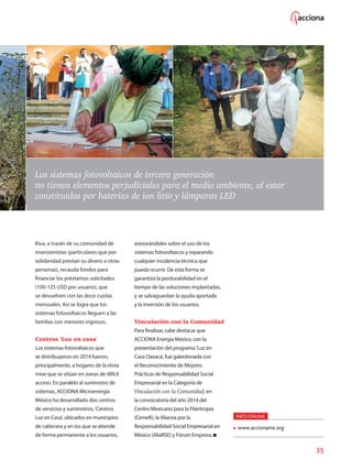 35
Los sistemas fotovoltaicos de tercera generación
no tienen elementos perjudiciales para el medio ambiente, al estar
constituidos por baterías de ion litio y lámparas LED
Kiva, a través de su comunidad de
inversionistas (particulares que por
solidaridad prestan su dinero a otras
personas), recauda fondos para
financiar los préstamos solicitados
(100-125 USD por usuario), que
se devuelven con las doce cuotas
mensuales. Así se logra que los
sistemas fotovoltaicos lleguen a las
familias con menores ingresos.
Centros 'Luz en casa'
Los sistemas fotovoltaicos que
se distribuyeron en 2014 fueron,
principalmente, a hogares de la etnia
mixe que se sitúan en zonas de difícil
acceso. En paralelo al suministro de
sistemas, ACCIONA Microenergía
México ha desarrollado dos centros
de servicios y suministros, 'Centros
Luz en Casa', ubicados en municipios
de cabecera y en los que se atiende
de forma permanente a los usuarios,
asesorándoles sobre el uso de los
sistemas fotovoltaicos y reparando
cualquier incidencia técnica que
pueda ocurrir. De esta forma se
garantiza la perdurabilidad en el
tiempo de las soluciones implantadas,
y se salvaguardan la ayuda aportada
y la inversión de los usuarios.
Vinculación con la Comunidad
Para finalizar, cabe destacar que
ACCIONA Energía México, con la
presentación del programa 'Luz en
Casa Oaxaca', fue galardonada con
el Reconocimiento de Mejores
Prácticas de Responsabilidad Social
Empresarial en la Categoría de
Vinculación con la Comunidad, en
la convocatoria del año 2014 del
Centro Mexicano para la Filantropía
(Cemefi), la Alianza por la
Responsabilidad Social Empresarial en
México (AliaRSE) y Fórum Empresa.
INFO ONLINE
www.accioname.org
 