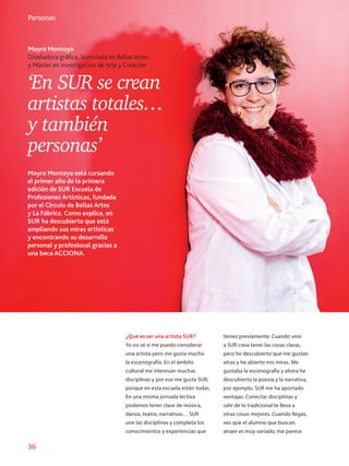 36
Inovación
Moyra Montoya
Diseñadora gráfica, licenciada en Bellas Artes
y Máster en investigación de Arte y Creación
Personas
‘En SUR se crean
artistas totales…
y también
personas’
Moyra Montoya está cursando
el primer año de la primera
edición de SUR Escuela de
Profesiones Artísticas, fundada
por el Círculo de Bellas Artes
y La Fábrica. Como explica, en
SUR ha descubierto que está
ampliando sus miras artísticas
y encontrando su desarrollo
personal y profesional gracias a
una beca ACCIONA.
¿Qué es ser una artista SUR?
Yo no sé si me puedo considerar
una artista pero me gusta mucho
la escenografía. En el ámbito
cultural me interesan muchas
disciplinas y por eso me gusta SUR,
porque en esta escuela están todas.
En una misma jornada lectiva
podemos tener clase de música,
danza, teatro, narrativas… SUR
une las disciplinas y completa los
conocimientos y experiencias que
tienes previamente. Cuando vine
a SUR creía tener las cosas claras,
pero he descubierto que me gustan
otras y he abierto mis miras. Me
gustaba la escenografía y ahora he
descubierto la poesía y la narrativa,
por ejemplo. SUR me ha aportado
ventajas. Conectar disciplinas y
salir de lo tradicional te lleva a
otras cosas mejores. Cuando llegas,
ves que el alumno que buscan
atraer es muy variado; me parece
 