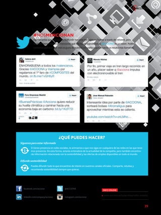 39
#NOSMENCIONAN
Agradecemos que nos ayudéis a difundir nuestros mensajes en Twitter a través del retweet, pero
también leemos todas las menciones que nos hacéis cuando incluís @ACCIONA en un tweet. Podéis
contarnos qué es lo que más os gusta de nuestra compañía o qué proyecto os resulta más llamativo.
¿QUÉ PUEDES HACER?
Síguenos para estar informado
Si tienes presencia en redes sociales, te animamos a que nos sigas en cualquiera de las redes en las que tene-
mos presencia. De esta forma, estarás enterado/a de la actualidad de la compañía, pero también encontra-
rás información relacionada con la sostenibilidad y las ofertas de empleo disponibles en todo el mundo.
Difunde sostenibilidad
Puedes difundir todo lo que encuentres de interés en nuestros canales oficiales. Comparte, retuitea y
recomienda sostenibilidad siempre que quieras.
facebook.com/acciona @ACCIONA
linkedin.com/company/acciona instagram.com/acciona
INFO ONLINE
www.acciona.es/salaprensa/redes-sociales
 
