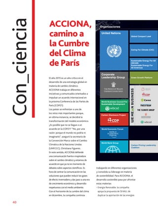 40
Camino a la cu
Organizaciones
Organizaciones
United Nations
World Business Council For
Sustainable Development
Carbon Disclosure Project
World Economic Forum
World Bank Group
Green Growth Platform
Sustainable Energy For All
(SE4All)
Sustainable Energy For
All Américas
Caring For Climate (C4C)
Corporate
Leadership Group
Global Compact Lead
Carbon Pricing Leadership
Coalition
United Nations
Con_ciencia ACCIONA,
camino a
laCumbre
delClima
de París
El año 2015 es un año crítico en el
desarrollo de una estrategia global en
materia de cambio climático.
ACCIONA trabaja en diferentes
iniciativas y comunicados orientados a
impulsar un acuerdo internacional en
la próxima Conferencia de las Partes de
París (COP21).
Los países se enfrentan a uno de
los retos más importantes porque,
en última instancia, se decidirá la
transformación del modelo económico.
¿Es posible que no se llegue a un
acuerdo en la COP21? “No, por una
razón: porque el mundo no podría ni
imaginarlo“, aseguró la secretaria de
la Convención Marco sobre el Cambio
Climático de la Naciones Unidas
(UNFCCC), Christiana Figueres.
En este sentido,ACCIONA defiende
una comunicación fuerte e inspiradora
sobre el cambio climático y estamos de
acuerdo en que ya no es momento de
debates sobre aspectos científicos. Es
hora de centrar la comunicación en las
soluciones que pueden reducir los gases
de efecto invernadero y dar paso a una era
de crecimiento económico y desarrollo
respetuosos con el medio ambiente.
Con el horizonte de la cumbre del clima
en diciembre, la compañía continúa
trabajando en diferentes organizaciones
y consolida su liderazgo en materia
de sostenibilidad. Para ACCIONA, el
desarrollo sostenible pasa por afrontar
estas materias:
• Energía Renovable: la compañía
apoya la propuesta de SE4ALL de
duplicar la aportación de las energías
 