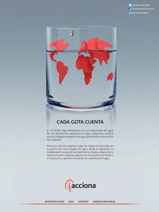 AGUA ENERGÍAS RENOVABLESINFRAESTRUCTURAS SERVICIOS
CADA GOTA CUENTA
En ACCIONA Agua defendemos un uso responsable del agua.
Por eso diariamente trabajamos en seguir mejorando nuestros
servicios integrales de gestión de agua para ponerlos a disposición
del ciudadano.
Nuestros servicios abarcan todas las etapas involucradas en
la gestión del ciclo integral del agua, desde la captación, su
potabilización incluyendo la desalinización, hasta su depuración y
retorno al medio ambiente, gracias a la innovación en el diseño y
a la ejecución y operación de plantas de tratamiento de agua.
 