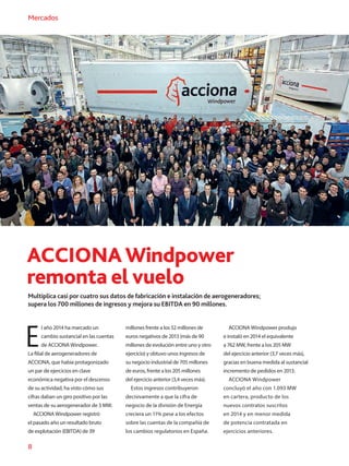 8
Mercados
ACCIONAWindpower
remonta el vuelo
Multiplica casi por cuatro sus datos de fabricación e instalación de aerogeneradores;
supera los 700 millones de ingresos y mejora su EBITDA en 90 millones.
E
l año 2014 ha marcado un
cambio sustancial en las cuentas
de ACCIONA Windpower.
La filial de aerogeneradores de
ACCIONA, que había protagonizado
un par de ejercicios en clave
económica negativa por el descenso
de su actividad, ha visto cómo sus
cifras daban un giro positivo por las
ventas de su aerogenerador de 3 MW.
ACCIONA Windpower registró
el pasado año un resultado bruto
de explotación (EBITDA) de 39
millones frente a los 52 millones de
euros negativos de 2013 (más de 90
millones de evolución entre uno y otro
ejercicio) y obtuvo unos ingresos de
su negocio industrial de 705 millones
de euros, frente a los 205 millones
del ejercicio anterior (3,4 veces más).
Estos ingresos contribuyeron
decisivamente a que la cifra de
negocio de la división de Energía
creciera un 11% pese a los efectos
sobre las cuentas de la compañía de
los cambios regulatorios en España.
ACCIONA Windpower produjo
e instaló en 2014 el equivalente
a 762 MW, frente a los 205 MW
del ejercicio anterior (3,7 veces más),
gracias en buena medida al sustancial
incremento de pedidos en 2013.
ACCIONA Windpower
concluyó el año con 1.093 MW
en cartera, producto de los
nuevos contratos suscritos
en 2014 y en menor medida
de potencia contratada en
ejercicios anteriores.
 