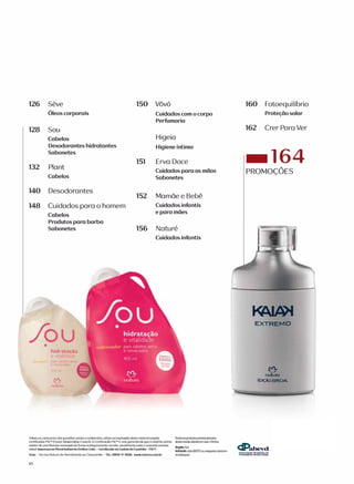 126 Seve
Oleos corporais
128 Sou
Cabelos
Desodorantes hidratantes
Sabonetes
132 Plant
Cabelos
140 Deso do rantes
148 Cui dado s parao ho mem
Cabelos
Produtos para barba
Sabonetes
/ouhidrata�iio
e vitalidade
pdrd cabelos
ere ,ecado
700 m
noturo
150 V6v6
Cuidados com o corpo
Perfumaria
Higeia
Higiene fntima
151 ErvaDoce
Cuidados para as moos
Sabonetes
152 MamaeeBebe
Cuidados infantis
e para mcies
156 Nature
Cuidados infantis
A Natura, consciente dos questoes sociois e ambientais, utiliza no impres.500 destematerial papeis Todososprodutos promocionados
certifJCOdos FSC� (Forest Stewardship Council). A Certificoc;/'.'Jo FSC" e umo gorontio de que a moterio-primo desto revisto obedecem oos criterios:
odvem de uma floresta manejodo de formo ea>logicamente correta, socialmente justa e economicamente
vi6vel. lmpresso no Plural lndllstria Grofica Ltda. - Certificada na Codeta de Cust6dia - FSC•.
:�cidoG/20ll 00 � clrorem
Snee- Servii;o Natura de Atendimento oo Consumidor • Tel. 0800-11-5566 www.naturo.com.br osestoques,
vs
160 Fo toequilfbr io
Prote(,:cio solar
162 C rer ParaVer
-164
PROMO(;OES
EXTREMO
noturo
EDic;}o �
dPabevd
 
