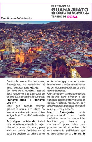 EL ESTADO DE
GUANAJUATO
SE ABRE A UN PANORAMA
TEÑIDO DE ROSA
Dentrodelarepúblicamexicana,
Guanajuato, se considera el
destino cultural de México,
Sin embargo, nuestra capital
esta renuente a la apertura de
una nueva captación deturistas:
“Turismo Rosa” o “Turismo
LGBTT”.
Este “gap” rosado emerge
gracias a una nueva etapa en
la cual nuestro país se muestra
amigable o “friendly” ante este
turismo.
San Miguel de Allende ciudad
cosmopolita nombrada la mejor
ciudad para ser visitada y para
vivir en Latino América en el
2016 se declaró partidaria ante
el turismo gay con el apoyo
incondicionaldelosprestadores
de servicios especializados para
este segmento.
Contandoconlainfraestructura
necesaria para ofrecer a los
turistas alojamiento y diversión
como, hotelería, restaurantes y
centros nocturnos que atienden
a sus gustos y deseos.
León Guanajuato está
potencializando su oferta
turística hacia la comunidad
lésbico, gay, bisexual y
transexual pues, abre sus
puertas con el lanzamiento de
una campaña publicitaria que
el presidente de la Cámara de
Por: Jimena Ruiz Massieu
 