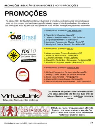 PROMOÇÕES · RELAÇÃO DE GANHADORES E NOVAS PROMOÇÕES
PROMOÇÕES
Revista Espírito Livre | Julho 2009 | http://revista.espiritolivre.org |10
Ganhadores da Promoção CMS Brasil 2009:
1. Tiago Bertoni Scarton - Bauru/SP
2. Jefferson de Oliveira Marinho - São Paulo/SP
3. Sérgio Ricardo Milare - São Paulo/SP
4. Arimendes Rodrigues de Oliveira - Embu/SP
5. Henrique G. Gularte Pereira - Santa Maria/RS
Ganhadores da promoção FISL10:
1. Alexandre Alves Correa - Porto Alegre/RS
2. Bruno de Jesus Santos - Valença/BA
3. Adriana Sommacal - Porto Alegre/RS
4. Rafael Ris-Ala Jardim - Campos dos Goytacazes/RJ
5. Francisca Juscivania Mendes - Fortaleza/CE
Ganhadores da promoção III ENSOL/PB:
1. Herbert Vasconcelos Dantas - João Pessoa/PB
2. Dhérsy Gabriel Ferreira da Silva - Caruaru/PE
3. Eliara Maria Tavares - Paraguaçu/MG
4. Calismar Moreira da Cunha - Cariacica/ES
5. Marcus Vinícius de Barros Pontes - João Pessoa/PB
Na edição #004 da Revista Espírito Livre tivemos 3 promoções, onde sorteamos 5 inscrições para
cada um dos eventos que haviam em questão. Abaixo, segue a lista de ganhadores de cada uma
das promoções. Para aqueles que não ganharam fica o recado: novas promoções estão a caminho!
A VirtualLink em parceria com a Revista Espírito
Livre estará sorteando kits de cds e dvds entre os
leitores. Basta se inscrever neste link e começar a
torcer!
O Clube do Hacker em parceria com a Revista
Espírito Livre estará sorteando associações
para o clube, entre outros. Basta se inscrever
neste link e cruzar os dedos!
 