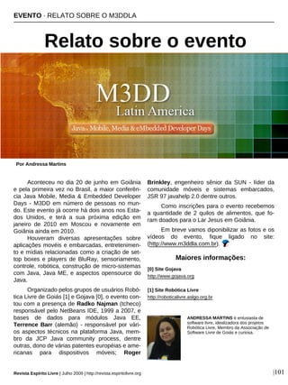 Aconteceu no dia 20 de junho em Goiânia
e pela primeira vez no Brasil, a maior conferên-
cia Java Mobile, Media & Embedded Developer
Days - M3DD em número de pessoas no mun-
do. Este evento já ocorre há dois anos nos Esta-
dos Unidos, e terá a sua próxima edição em
janeiro de 2010 em Moscou e novamente em
Goiânia ainda em 2010.
Houveram diversas apresentações sobre
aplicações movéis e embarcadas, entretenimen-
to e mídias relacionadas como a criação de set-
top boxes e players de BluRay, sensoriamento,
controle, robótica, construção de micro-sistemas
com Java, Java ME, e aspectos opensource do
Java.
Organizado pelos grupos de usuários Robó-
tica Livre de Goiás [1] e Gojava [0], o evento con-
tou com a presença de Radko Najman (tcheco)
responsável pelo NetBeans IDE, 1999 a 2007, e
bases de dados para módulos Java EE,
Terrence Barr (alemão) - responsável por vári-
os aspectos técnicos na plataforma Java, mem-
bro da JCP Java community process, dentre
outras, dono de várias patentes européias e ame-
ricanas para dispositivos móveis; Roger
Brinkley, engenheiro sênior da SUN - líder da
comunidade móveis e sistemas embarcados,
JSR 97 javahelp 2.0 dentre outros.
Como inscrições para o evento recebemos
a quantidade de 2 quilos de alimentos, que fo-
ram doados para o Lar Jesus em Goiânia.
Em breve vamos diponibilizar as fotos e os
vídeos do evento, fique ligado no site:
(http://www.m3ddla.com.br).
EVENTO · RELATO SOBRE O M3DDLA
Relato sobre o evento
Por Andressa Martins
Revista Espírito Livre | Julho 2009 | http://revista.espiritolivre.org |101
ANDRESSA MARTINS é entusiasta de
software livre, idealizadora dos projetos
Robótica Livre, Membro da Associação de
Software Livre de Goiás e curiosa.
[0] Site Gojava
http://www.gojava.org
[1] Site Robótica Livre
http://roboticalivre.aslgo.org.br
Maiores informações:
 
