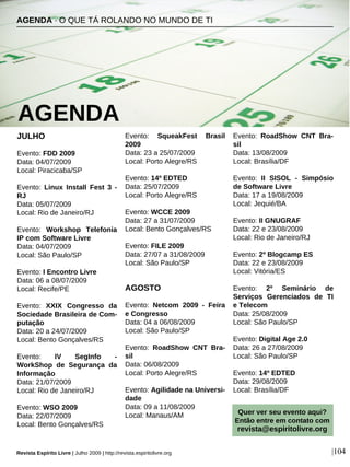 JULHO
Evento: FDD 2009
Data: 04/07/2009
Local: Piracicaba/SP
Evento: Linux Install Fest 3 -
RJ
Data: 05/07/2009
Local: Rio de Janeiro/RJ
Evento: Workshop Telefonia
IP com Software Livre
Data: 04/07/2009
Local: São Paulo/SP
Evento: I Encontro Livre
Data: 06 a 08/07/2009
Local: Recife/PE
Evento: XXIX Congresso da
Sociedade Brasileira de Com-
putação
Data: 20 a 24/07/2009
Local: Bento Gonçalves/RS
Evento: IV SegInfo -
WorkShop de Segurança da
Informação
Data: 21/07/2009
Local: Rio de Janeiro/RJ
Evento: WSO 2009
Data: 22/07/2009
Local: Bento Gonçalves/RS
Evento: SqueakFest Brasil
2009
Data: 23 a 25/07/2009
Local: Porto Alegre/RS
Evento: 14º EDTED
Data: 25/07/2009
Local: Porto Alegre/RS
Evento: WCCE 2009
Data: 27 a 31/07/2009
Local: Bento Gonçalves/RS
Evento: FILE 2009
Data: 27/07 a 31/08/2009
Local: São Paulo/SP
AGOSTO
Evento: Netcom 2009 - Feira
e Congresso
Data: 04 a 06/08/2009
Local: São Paulo/SP
Evento: RoadShow CNT Bra-
sil
Data: 06/08/2009
Local: Porto Alegre/RS
Evento: Agilidade na Universi-
dade
Data: 09 a 11/08/2009
Local: Manaus/AM
Evento: RoadShow CNT Bra-
sil
Data: 13/08/2009
Local: Brasília/DF
Evento: II SISOL - Simpósio
de Software Livre
Data: 17 a 19/08/2009
Local: Jequié/BA
Evento: II GNUGRAF
Data: 22 e 23/08/2009
Local: Rio de Janeiro/RJ
Evento: 2º Blogcamp ES
Data: 22 e 23/08/2009
Local: Vitória/ES
Evento: 2º Seminário de
Serviços Gerenciados de TI
e Telecom
Data: 25/08/2009
Local: São Paulo/SP
Evento: Digital Age 2.0
Data: 26 a 27/08/2009
Local: São Paulo/SP
Evento: 14º EDTED
Data: 29/08/2009
Local: Brasília/DF
AGENDA · O QUE TÁ ROLANDO NO MUNDO DE TI
AGENDA
Revista Espírito Livre | Julho 2009 | http://revista.espiritolivre.org |104
Quer ver seu evento aqui?
Então entre em contato com
revista@espiritolivre.org
 