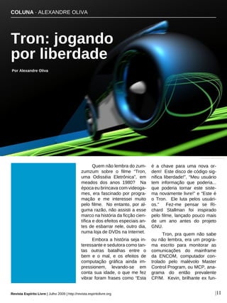 Quem não lembra do zum-
zumzum sobre o filme “Tron,
uma Odisséia Eletrônica”, em
meados dos anos 1980? Na
época eu brincava com videoga-
mes, era fascinado por progra-
mação e me interessei muito
pelo filme. No entanto, por al-
guma razão, não assisti a esse
marco na história da ficção cien-
tífica e dos efeitos especiais an-
tes de esbarrar nele, outro dia,
numa loja de DVDs na Internet.
Embora a história seja in-
teressante e sedutora como tan-
tas outras batalhas entre o
bem e o mal, e os efeitos de
computação gráfica ainda im-
pressionem, levando-se em
conta sua idade, o que me fez
vibrar foram frases como “Esta
é a chave para uma nova or-
dem! Este disco de código sig-
nifica liberdade!”, “Meu usuário
tem informação que poderia...
que poderia tornar este siste-
ma novamente livre!” e “Este é
o Tron. Ele luta pelos usuári-
os.” Fez-me pensar se Ri-
chard Stallman foi inspirado
pelo filme, lançado pouco mais
de um ano antes do projeto
GNU.
Tron, pra quem não sabe
ou não lembra, era um progra-
ma escrito para monitorar as
comunicações do mainframe
da ENCOM, computador con-
trolado pelo malévolo Master
Control Program, ou MCP, ana-
grama do então prevalente
CP/M. Kevin, brilhante ex fun-
COLUNA · ALEXANDRE OLIVA
Tron: jogando
por liberdade
Por Alexandre Oliva
Revista Espírito Livre | Julho 2009 | http://revista.espiritolivre.org |11
commons.wikimedia.org
 