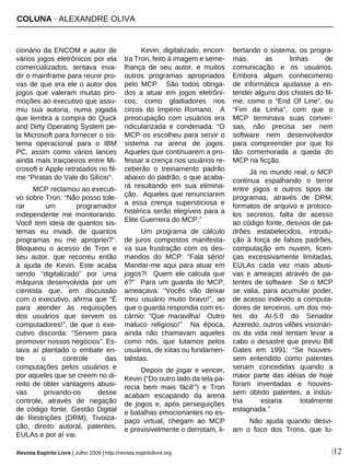 COLUNA · ALEXANDRE OLIVA
Revista Espírito Livre | Julho 2009 | http://revista.espiritolivre.org |12
cionário da ENCOM e autor de
vários jogos eletrônicos por ela
comercializados, tentava inva-
dir o mainframe para reunir pro-
vas de que era ele o autor dos
jogos que valeram muitas pro-
moções ao executivo que assu-
miu sua autoria, numa jogada
que lembra a compra do Quick
and Dirty Operating System pe-
la Microsoft para fornecer o sis-
tema operacional para o IBM
PC, assim como vários lances
ainda mais traiçoeiros entre Mi-
crosoft e Apple retratados no fil-
me “Piratas do Vale do Silício”.
MCP reclamou ao executi-
vo sobre Tron: “Não posso tole-
rar um programador
independente me monitorando.
Você tem ideia de quantos sis-
temas eu invadi, de quantos
programas eu me apropriei?”.
Bloqueou o acesso de Tron e
seu autor, que recorreu então
à ajuda de Kevin. Este acaba
sendo “digitalizado” por uma
máquina desenvolvida por um
cientista que, em discussão
com o executivo, afirma que “É
para atender às requisições
dos usuários que servem os
computadores!”, de que o exe-
cutivo discorda: “Servem para
promover nossos negócios”. Es-
tava aí plantado o embate en-
tre o controle das
computações pelos usuários e
por aqueles que se creem no di-
reito de obter vantagens abusi-
vas privando-os desse
controle, através de negação
de código fonte, Gestão Digital
de Restrições (DRM), Tivoiza-
ção, direito autoral, patentes,
EULAs e por aí vai.
Kevin, digitalizado, encon-
tra Tron, feito à imagem e seme-
lhança de seu autor, e muitos
outros programas apropriados
pelo MCP. São todos obriga-
dos a atuar em jogos eletrôni-
cos, como gladiadores nos
circos do Império Romano. A
preocupação com usuários era
ridicularizada e condenada: “O
MCP os escolheu para servir o
sistema na arena de jogos.
Aqueles que continuarem a pro-
fessar a crença nos usuários re-
ceberão o treinamento padrão
abaixo do padrão, o que acaba-
rá resultando em sua elimina-
ção. Aqueles que renunciarem
a essa crença supersticiosa e
histérica serão elegíveis para a
Elite Guerreira do MCP.”
Um programa de cálculo
de juros compostos manifesta-
va sua frustração com os des-
mandos do MCP: “Fala sério!
Mandar-me aqui para atuar em
jogos?! Quem ele calcula que
é?” Para um guarda do MCP,
ameaçava: “Vocês vão deixar
meu usuário muito bravo!”, ao
que o guarda respondia com es-
cárnio: “Que maravilha! Outro
maluco religioso!” Na época,
ainda não chamavam aqueles
como nós, que lutamos pelos
usuários, de xiitas ou fundamen-
talistas.
Depois de jogar e vencer,
Kevin (“Do outro lado da tela pa-
recia bem mais fácil!”) e Tron
acabam escapando da arena
de jogos e, após perseguições
e batalhas emocionantes no es-
paço virtual, chegam ao MCP
e previsivelmente o derrotam, li-
bertando o sistema, os progra-
mas, as linhas de
comunicação e os usuários.
Embora algum conhecimento
de informática ajudasse a en-
tender alguns dos chistes do fil-
me, como o “End Of Line”, ou
“Fim da Linha”, com que o
MCP terminava suas conver-
sas, não precisa ser nem
software nem desenvolvedor
para compreender por que foi
tão comemorada a queda do
MCP na ficção.
Já no mundo real, o MCP
continua espalhando o terror
entre jogos e outros tipos de
programas, através de DRM,
formatos de arquivo e protoco-
los secretos, falta de acesso
ao código fonte, desvios de pa-
drões estabelecidos, introdu-
ção à força de falsos padrões,
computação em nuvem, licen-
ças excessivamente limitadas,
EULAs cada vez mais abusi-
vas e ameaças através de pa-
tentes de software. Se o MCP
se valia, para acumular poder,
de acesso indevido a computa-
dores de terceiros, um dos mo-
tes do AI-5.0 do Senador
Azeredo, outros vilões visionári-
os da vida real tentam levar a
cabo o desastre que previu Bill
Gates em 1991: “Se houves-
sem entendido como patentes
seriam concedidas quando a
maior parte das idéias de hoje
foram inventadas e houves-
sem obtido patentes, a indús-
tria estaria totalmente
estagnada.”
Não ajuda quando desvi-
am o foco dos Trons, que lu-
 