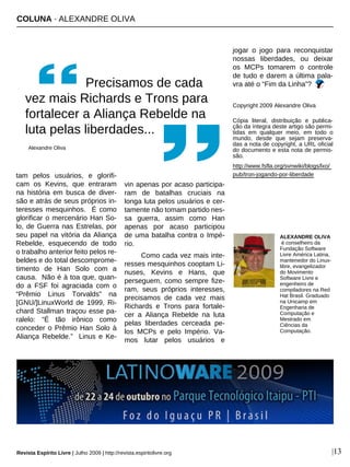 Revista Espírito Livre | Julho 2009 | http://revista.espiritolivre.org |13
COLUNA · ALEXANDRE OLIVA
tam pelos usuários, e glorifi-
cam os Kevins, que entraram
na história em busca de diver-
são e atrás de seus próprios in-
teresses mesquinhos. É como
glorificar o mercenário Han So-
lo, de Guerra nas Estrelas, por
seu papel na vitória da Aliança
Rebelde, esquecendo de todo
o trabalho anterior feito pelos re-
beldes e do total descomprome-
timento de Han Solo com a
causa. Não é à toa que, quan-
do a FSF foi agraciada com o
“Prêmio Linus Torvalds” na
[GNU/]LinuxWorld de 1999, Ri-
chard Stallman traçou esse pa-
ralelo: “É tão irônico como
conceder o Prêmio Han Solo à
Aliança Rebelde.” Linus e Ke-
vin apenas por acaso participa-
ram de batalhas cruciais na
longa luta pelos usuários e cer-
tamente não tomam partido nes-
sa guerra, assim como Han
apenas por acaso participou
de uma batalha contra o Impé-
rio.
Como cada vez mais inte-
resses mesquinhos cooptam Li-
nuses, Kevins e Hans, que
perseguem, como sempre fize-
ram, seus próprios interesses,
precisamos de cada vez mais
Richards e Trons para fortale-
cer a Aliança Rebelde na luta
pelas liberdades cerceada pe-
los MCPs e pelo Império. Va-
mos lutar pelos usuários e
jogar o jogo para reconquistar
nossas liberdades, ou deixar
os MCPs tomarem o controle
de tudo e darem a última pala-
vra até o “Fim da Linha”?
Copyright 2009 Alexandre Oliva
Cópia literal, distribuição e publica-
ção da íntegra deste artigo são permi-
tidas em qualquer meio, em todo o
mundo, desde que sejam preserva-
das a nota de copyright, a URL oficial
do documento e esta nota de permis-
são.
http://www.fsfla.org/svnwiki/blogs/lxo/
pub/tron-jogando-por-liberdade
ALEXANDRE OLIVA
é conselheiro da
Fundação Software
Livre América Latina,
mantenedor do Linux-
libre, evangelizador
do Movimento
Software Livre e
engenheiro de
compiladores na Red
Hat Brasil. Graduado
na Unicamp em
Engenharia de
Computação e
Mestrado em
Ciências da
Computação.
Precisamos de cada
vez mais Richards e Trons para
fortalecer a Aliança Rebelde na
luta pelas liberdades...
Alexandre Oliva
 