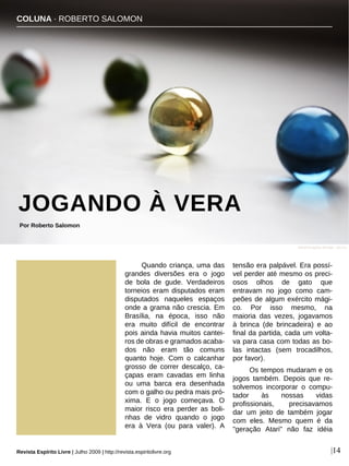 Quando criança, uma das
grandes diversões era o jogo
de bola de gude. Verdadeiros
torneios eram disputados eram
disputados naqueles espaços
onde a grama não crescia. Em
Brasília, na época, isso não
era muito difícil de encontrar
pois ainda havia muitos cantei-
ros de obras e gramados acaba-
dos não eram tão comuns
quanto hoje. Com o calcanhar
grosso de correr descalço, ca-
çapas eram cavadas em linha
ou uma barca era desenhada
com o galho ou pedra mais pró-
xima. E o jogo começava. O
maior risco era perder as boli-
nhas de vidro quando o jogo
era à Vera (ou para valer). A
tensão era palpável. Era possí-
vel perder até mesmo os preci-
osos olhos de gato que
entravam no jogo como cam-
peões de algum exército mági-
co. Por isso mesmo, na
maioria das vezes, jogavamos
à brinca (de brincadeira) e ao
final da partida, cada um volta-
va para casa com todas as bo-
las intactas (sem trocadilhos,
por favor).
Os tempos mudaram e os
jogos também. Depois que re-
solvemos incorporar o compu-
tador às nossas vidas
profissionais, precisavamos
dar um jeito de também jogar
com eles. Mesmo quem é da
"geração Atari" não faz idéia
COLUNA · ROBERTO SALOMON
JOGANDO À VERA
Por Roberto Salomon
Revista Espírito Livre | Julho 2009 | http://revista.espiritolivre.org |14
David-Kingsley Kendel - sxc.hu
 