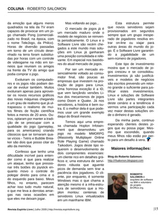 COLUNA · ROBERTO SALOMON
Revista Espírito Livre | Julho 2009 | http://revista.espiritolivre.org |15
da emoção que alguns meros
quadrados na tela da TV eram
capazes de provocar em um jo-
go chamado Pong (comerciali-
zado no Brasil, na época, com
o nome TeleJogo, da Philco).
Horas de diversão passadas
em torno de um círculo dese-
nhado na terra foram substitui-
das por horas com um controle
de videogame na mão em tor-
neios que reuniam os amigos
na frente da TV do amigo que
podia comprar o jogo.
Evoluiram os computado-
res e os jogos não podiam dei-
xar de evoluir também. Muitos
evoluiram apenas para aprovei-
tar os novos recursos gráficos
das novas máquinas chegando
a um grau de realismo que já ul-
trapassou o realismo de mui-
tos filmes de ficção científica
feitos a menos de 20 anos. Ou-
tros, optaram por manter a tradi-
ção de se preocupar com a
qualidade do jogo (gameplay,
para os americanos) criando
clássicos que se tornaram qua-
se vícios - Tetris e Bubble Brea-
ker são dois que posso citar do
alto da memória.
Confesso que tenho uma
dificuldade incrível para enten-
der como é que para realizar
um ataque, tenho que pressio-
nar três botões do joystick en-
quanto movo o controle do
polegar direito para cima e o
do esquerdo para baixo. Meus
filhos, no entanto, parecem
achar isso tudo muito natural,
o que me leva a derrotas amar-
gas nas raras ocasiões em
que eles me deixam jogar.
Mas voltando ao jogo...
O mercado de jogos já é
um mercado maduro onde o
modelo de negócios se reinven-
ta periodicamente. O Linux e o
Software Livre são recém che-
gados a este mundo mas solu-
ções em Linux já ganharam
uma posição consolidada e rele-
vante. Em especial nos bastido-
res do atual mercado de jogos.
Por ser um mercado es-
sencialmente voltado ao consu-
midor final, são poucas as
empresas que investem na pro-
dução de jogos para Linux.
Uma honrosa exceção é a ID,
que vem lançãndo versões Li-
nux dos mecanismos de jogos
como Doom e Quake. Já nos
servidores, a história é bem ou-
tra. E o melhor dela é que pode-
mos usar um grande exemplo
daqui do Brasil mesmo.
Temos aqui uma empre-
sa chamada Hoplon Infotain-
ment que desenvolveu um
jogo no modelo MMORPG
(Massively Multiplayer Online
Role Playing Game) chamado
Taikodom. Jogos deste tipo re-
querem o desenvolvimento de
dois componentes essenciais:
um cliente rico em detalhes grá-
ficos e; uma estrutura de servi-
dores robusta que aguente
picos de demanda sem tirar a
paciência dos jogadores. O cli-
ente, por enquanto, é somente
Windows mas o que chama a
atenção mesmo é a infra-estru-
tura de servidores que a Ho-
plon montou: centenas de
servidores Linux virtualizados
em um mainframe IBM.
Esta estrutura permite
que novos servidores sejam
provisionados em segundos
sempre que um grupo inespe-
rado de jogadores resolva en-
trar on-line ou viajar para
outras áreas do mundo do jo-
go. É o Software Livre garantin-
do a jogabilidade de um
sem-número de jogadores.
Este tipo de investimento
mostra que o mercado de jo-
gos cresceu e se consolidou.
Investimentos já são justificá-
veis e modelos de negócios
são escritos prevendo um retor-
no grande o suficiente para jus-
tificar estes investimentos.
Linux e soluções de Software
Livre são partes integrantes
deste cenário e a tendência é
vermos uma participação cada
vez maior destas soluções on-
de o dinheiro é gerado.
Da minha parte, continuo
esperando clientes destes jo-
gos que eu possa jogar. Mes-
mo que escondido, quando
meus filhos não estão por per-
to para um desafio à vera.
ROBERTO
SALOMON é
arquiteto de software
na IBM e voluntário
do projeto
BrOffice.org.
Blog do Roberto Salomon:
http://rfsalomon.blogspot.com
Maiores informações:
 