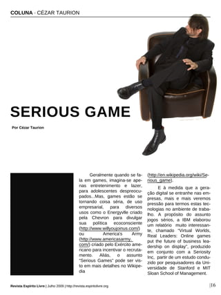 Geralmente quando se fa-
la em games, imagina-se ape-
nas entretenimento e lazer,
para adolescentes despreocu-
pados...Mas, games estão se
tornando coisa séria, de uso
empresarial, para diversos
usos como o Energyvlle criado
pela Chevron para divulgar
sua política ecoconsciente
(http://www.willyoujoinus.com/)
ou America's Army
(http://www.americasarmy.
com/) criado pelo Exército ame-
ricano para incentivar o recruta-
mento. Aliás, o assunto
“Serious Games” pode ser vis-
to em mais detalhes no Wikipe-
dia
(http://en.wikipedia.org/wiki/Se-
rious_game).
E à medida que a gera-
ção digital se entranhe nas em-
presas, mais e mais veremos
pressão para termos estas tec-
nologias no ambiente de traba-
lho. A propósito do assunto
jogos sérios, a IBM elaborou
um relatório muito interessan-
te, chamado “Virtual Worlds,
Real Leaders: Online games
put the future of business lea-
dership on display”, produzido
em conjunto com a Seriosity
Inc, partir de um estudo condu-
zido por pesquisadores da Uni-
versidade de Stanford e MIT
Sloan School of Management.
COLUNA · CÉZAR TAURION
SERIOUS GAME
Por Cézar Taurion
Revista Espírito Livre | Julho 2009 | http://revista.espiritolivre.org |16
Jean Scheijen - sxc.hu
Revista Espírito Livre | Julho 2009 | http://revista.espiritolivre.org
 