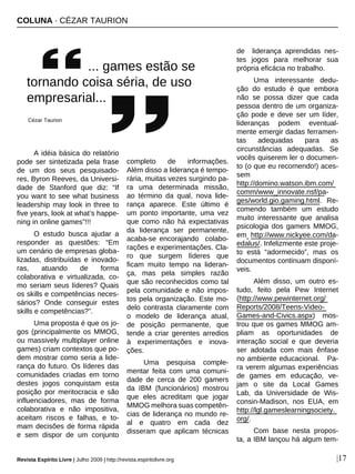 COLUNA · CÉZAR TAURION
Revista Espírito Livre | Julho 2009 | http://revista.espiritolivre.org |17
A idéia básica do relatório
pode ser sintetizada pela frase
de um dos seus pesquisado-
res, Byron Reeves, da Universi-
dade de Stanford que diz: “If
you want to see what business
leadership may look in three to
five years, look at what’s happe-
ning in online games”!!!
O estudo busca ajudar a
responder as questões: “Em
um cenário de empresas globa-
lizadas, distribuídas e inovado-
ras, atuando de forma
colaborativa e virtualizada, co-
mo seriam seus líderes? Quais
os skills e competências neces-
sários? Onde conseguir estes
skills e competências?”.
Uma proposta é que os jo-
gos (principalmente os MMOG,
ou massively multiplayer online
games) criam contextos que po-
dem mostrar como seria a lide-
rança do futuro. Os líderes das
comunidades criadas em torno
destes jogos conquistam esta
posição por meritocracia e são
influenciadores, mas de forma
colaborativa e não impositiva,
aceitam riscos e falhas, e to-
mam decisões de forma rápida
e sem dispor de um conjunto
completo de informações.
Além disso a liderança é tempo-
rária, muitas vezes surgindo pa-
ra uma determinada missão,
ao término da qual, nova lide-
rança aparece. Este último é
um ponto importante, uma vez
que como não há expectativas
da liderança ser permanente,
acaba-se encorajando colabo-
rações e experimentações. Cla-
ro que surgem líderes que
ficam muito tempo na lideran-
ça, mas pela simples razão
que são reconhecidos como tal
pela comunidade e não impos-
tos pela organização. Este mo-
delo contrasta claramente com
o modelo de liderança atual,
de posição permanente, que
tende a criar gerentes arredios
à experimentações e inova-
ções.
Uma pesquisa comple-
mentar feita com uma comuni-
dade de cerca de 200 gamers
da IBM (funcionários) mostrou
que eles acreditam que jogar
MMOG melhora suas competên-
cias de liderança no mundo re-
al e quatro em cada dez
disseram que aplicam técnicas
de liderança aprendidas nes-
tes jogos para melhorar sua
própria eficácia no trabalho.
Uma interessante dedu-
ção do estudo é que embora
não se possa dizer que cada
pessoa dentro de um organiza-
ção pode e deve ser um líder,
lideranças podem eventual-
mente emergir dadas ferramen-
tas adequadas para as
circunstâncias adequadas. Se
vocês quiserem ler o documen-
to (o que eu recomendo!) aces-
sem
http://domino.watson.ibm.com/
comm/www_innovate.nsf/pa-
ges/world.gio.gaming.html. Re-
comendo também um estudo
muito interessante que analisa
psicologia dos gamers MMOG,
em http://www.nickyee.com/da-
edalus/. Infelizmente este proje-
to está “adormecido”, mas os
documentos continuam disponí-
veis.
Além disso, um outro es-
tudo, feito pela Pew Internet
(http://www.pewinternet.org/
Reports/2008/Teens-Video-
Games-and-Civics.aspx) mos-
trou que os games MMOG am-
pliam as oportunidades de
interação social e que deveria
ser adotada com mais ênfase
no ambiente educacional. Pa-
ra verem algumas experiências
de games em educação, ve-
jam o site da Local Games
Lab, da Universidade de Wis-
consin-Madison, nos EUA, em
http://lgl.gameslearningsociety.
org/.
Com base nesta propos-
ta, a IBM lançou há algum tem-
... games estão se
tornando coisa séria, de uso
empresarial...
Cézar Taurion
 
