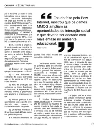 COLUNA · CÉZAR TAURION
Revista Espírito Livre | Julho 2009 | http://revista.espiritolivre.org |18
po o INNOV8 (o nome é uma
brincadeira com a palavra inno-
vate, usando-se innoveight),
um jogo que mostra os funda-
mentos do BPM (Business Pro-
cess Management), que pode
ser visto em http://www-
01.ibm.com/software/solutions/
soa/innov8.html . O INNOV8 é
orientado a universidades que
estejam ensinando BPM, é um
jogo free, e faz parte do progra-
ma Academic Initiative da IBM.
Bem, e como o Brasil es-
tá posicionado na indústria de
games? Entrei no site da Abra-
games e descobri uma pesqui-
sa sobre a indústria brasileira
de jogos eletrônicos
(http://www.abragames.org/
docs/Abragames-Pesquisa
2008.pdf). Alguns dados da pes-
quisa:
a) Existem 42 empresas
que produzem games no Brasil.
b) O PIB (hardware e
software) de jogos eletrônicos
aqui é de cerca de 87,5 mi-
lhões de reais.
c) 43% da produção dos
softwares de jogos brasileiros
é destinado à exportação. O
mercado interno é prejudicado
pela pirataria e importação ile-
gal.
d) Artistas gráficos e pro-
gramadores são os perfis profi-
sisonais mais comuns na
indústria brasileira de games.
e) Em termos mundiais, o
Brasil é apenas 0,16% da indús-
tria global de games.
f) A industria brasileira de
games está mais focada em
consoles e celulares.
Claramente temos imen-
so potencial para crescimento!
E como se ganha dinheiro pro-
duzindo games? Por exemplo,
analisando o mercado de
MMOG, vemos que ele permite
basicamente dois modelos de
receita: venda de assinaturas
ou o que foi adotado pela Ho-
plon, de entregar o jogo de gra-
ça, mas ofertar produtos
pagos, como roupas, armas, es-
paçonaves, etc. Estes produto
são virtuais, mas custam dinhei-
ro real!
A Hoplon Infotainment
(www.hoplon.com) é um exem-
plo de sucesso na indústria de
games brasileira. Foi criada no
ano de 2000, em Florianópolis
e investiu cerca de 15 milhões
de reais e quatro anos de ár-
duo trabalho para desenvolver
um jogo MMOG. O Taikodom é
um jogo interessantíssimo, on-
de os participantes agem co-
mo se estivessem no século
XXIII. Mas, o coração do jogo
é uma tecnologia chamada Bit-
verse, que permite criar ambi-
entes de terceira dimensão,
que podem ser usados por ex-
emplo, além de jogos em
ações de ensino a distância. O
Bitverse foi escrito em Java,
demonstrando de forma inequí-
voca a potencialidade desta lin-
guagem para jogos. Ah, e uma
curiosidade: a Hoplon usa um
mainframe da IBM. Sabem por-
que?
Os jogos MMOG e mun-
dos virtuais demandam carac-
terísticas próprias. Precisam
de alta capacidade computacio-
nal, pois muitas vezes são mi-
lhares e milhares de usuários
simultâneos, demandando tem-
pos de resposta em milisegun-
dos e qualquer latência afeta o
comportamento dos persona-
Estudo feito pela Pew
Internet, mostrou que os games
MMOG ampliam as
oportunidades de interação social
e que deveria ser adotado com
mais ênfase no ambiente
educacional.
Cézar Taurion
 