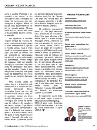 COLUNA · CÉZAR TAURION
Revista Espírito Livre | Julho 2009 | http://revista.espiritolivre.org |19
gens e objetos. Portanto é ne-
cessário o uso intenso de pro-
cessadores para simulação da
física nos movimentos dos per-
sonagens e objetos. Afinal, as
leis da física devem também va-
ler no mundo virtual. Mesmo
neste mundo, velhas leis como
a da gravidade devem continu-
ar valendo.
Os jogadores e usuários
exigem tempos de resposta rá-
pidos e ao mesmo tempo, quan-
to mais interessante o jogo ou
o mundo virtual, mais e mais
usuários se conectam para inte-
ragir uns com os outros. Em
um ambiente de computação
tradicional, quanto mais usuári-
os conectados, menos tempo
de máquina cada um dispõe.
Para jogos interativos, degrada-
ções na velocidade dos jogos
ou dos mundos virtuais é uma
das piores situações, que pode
levar ao desestímulo dos seus
usuários e ao fracasso da inicia-
tiva.
Uma técnica usada em
muitos jogos e ambientes tridi-
mensionais é a adoção de inú-
meros servidores fisicos
separados (como no caso do
mundo virtual Second Life). Is-
to acontece porque um único
servidor de pequeno porte não
consegue dar conta de cente-
nas de milhares de jogadores
ao mesmo tempo. O problema
de se usar vários servidores físi-
cos é a latência que aparece
quando a ação sai de um servi-
dor para o outro. Quem usa ou
usou o Second Life nota isso
varias vezes, quando os avata-
res parecem congelar em deter-
minadas situações. No Second
Life cada ilha virtual está em
um servidor diferente e o tele-
porte de uma ilha para outra po-
de sofrer alguma latência.
O ambiente operacional
deste tipo de jogo demanda
uma arquitetura de servidores
desenhada para eliminar a la-
tência, que é o maior inimigo
dos jogos online. A latência faz
com que as ações do jogo pare-
çam irreais, lentas, tirando o
prazer de jogar. Os servidores
nos jogos MMOG tem adicional-
mente a tarefa de gerenciar a
interação entre os milhares de
jogadores, garantindo inclusive
que suas ações estejam corre-
tas. Os servidores, são, portan-
to, cruciais para que o jogo
opere adequadamente. Clara-
mente, o modelo exige compu-
tação sob demanda, onde o
mainframe, pela possibilidade
de operar centenas de máqui-
nas virtuais (e em Linux...) sem
necessidade de conexões físi-
cas, é uma alternativa extrema-
mente válida. Como o
Taikodom resolveu este proble-
ma? Usando um mainframe
System z10 da IBM!
E finalmente, como leitu-
ra adicional, sugiro acessarem
http://spectrum.ieee.org/aug
08/6518 para uma discussão
mais exaustiva sobre o a siner-
gia entre mainframes e jogos
MMOG.
Maiores informações:
Site Energyvlle
http://www.willyoujoinus.com/
Site America's Army
http://www.americasarmy.com/
Artigo na Wikipedia sobre Serious
Game
http://en.wikipedia.org/wiki/Serious_
game
Estudo sobre a psicologia dos
gamers MMOG
http://www.nickyee.com/daedalus/
Estudo da Pew Internet
http://www.pewinternet.org/Reports/
2008/Teens-Video-Games-and-
Civics.aspx
Site INNOV8
http://www-01.ibm.com/software/
solutions/soa/innov8.html
Site Abragames
http://www.abragames.org/docs/
Abragames-Pesquisa2008.pdf
Site da Hoplon Infotainment
http://www.hoplon.com
Discussão sobre sinergia entre
mainframes e jogos MMOG
http://spectrum.ieee.org/aug08/6518
CEZAR TAURION é
Gerente de Novas
Tecnologias da IBM
Brasil.
Seu blog está
diponível em
www.ibm.com/develo
perworks/blogs/page/
ctaurion
 
