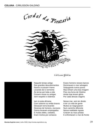 Naquele tempo antigo
Dos grandes descobrimentos
Navios cruzavam mares
Levando dor e tormento
Às terras por toda a vida
Fossem novas ou antigas
Sem respeito e violentos
Iam à costa africana
Com suborno ou então bravos
Deixavam terra levando
Dezenas de homens, escravos
Outros levavam empregados
E muitos deles, coitados,
Eram mortos por centavos
Esses homens nesses barcos
Dominavam o mar selvagem
Subjugando outros povos
Mas tinham uma boa imagem
Pois nos livros de História
Ainda hoje levam glória
Por cada dessas viagens
Nesse mar, sem ter direito
A ter u'a vida de gente
Muitos se reagruparam
Num caminho diferente
Nessa realidade ingrata
Criaram as naus piratas
E enfrentaram o mar de frente
COLUNA · CÁRLISSON GALDINO
Revista Espírito Livre | Julho 2009 | http://revista.espiritolivre.org |20
 